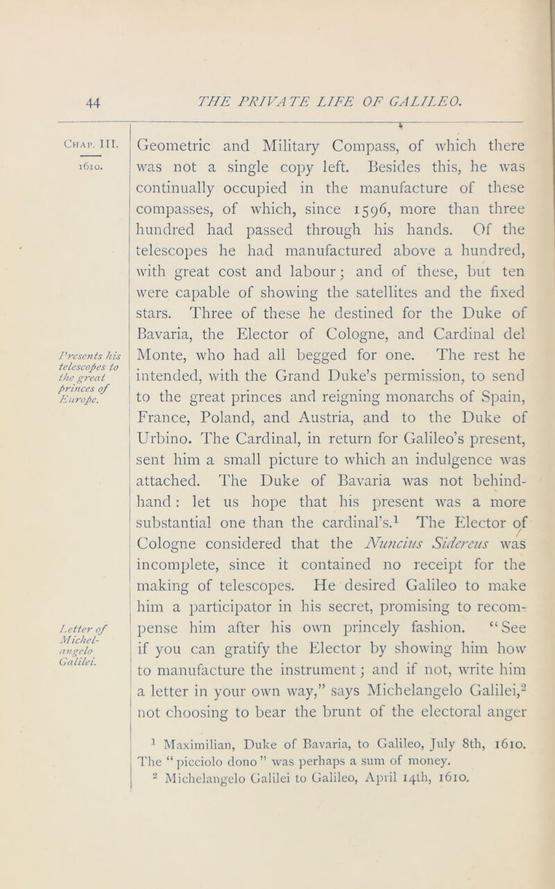 Chap. III. 1610. Presents his telescopes to the great princes of Europe. Letter of M ichel- angelo Galilei. Geometric and Military Compass, of which there was not a single copy left. Besides this, he was continually occupied in the manufacture of these ' compasses, of which, since 1596, more than three hundred had passed through his hands. Of the telescopes he had manufactured above a hundred, with great cost and labour; and of these, but ten were capable of showing the satellites and the fixed stars. Three of these he destined for the Duke of Bavaria, the Elector of Cologne, and Cardinal del Monte, who had all begged for one. The rest he intended, with the Grand Duke’s permission, to send to the great princes and reigning monarchs of Spain, France, Poland, and Austria, and to the Duke of ' Urbino. The Cardinal, in return for Galileo’s present, sent him a small picture to which an indulgence was ^ attached. The Duke of Bavaria was not behind- hand : let us hope that his present was a more * substantial one than the cardinal’s.1 The Elector of Cologne considered that the Nuncius Siderens was incomplete, since it contained no receipt for the making of telescopes. He desired Galileo to make him a participator in his secret, promising to recom- pense him after his own princely fashion. “ See if you can gratify the Elector by showing him how to manufacture the instrument; and if not, write him a letter in your own way,” says Michelangelo Galilei,2 not choosing to bear the brunt of the electoral anger 1 Maximilian, Duke of Bavaria, to Galileo, July 8th, 1610. The “ picciolo tlono ” was perhaps a sum of money. 2 Michelangelo Galilei to Galileo, April 14th, 1610.
