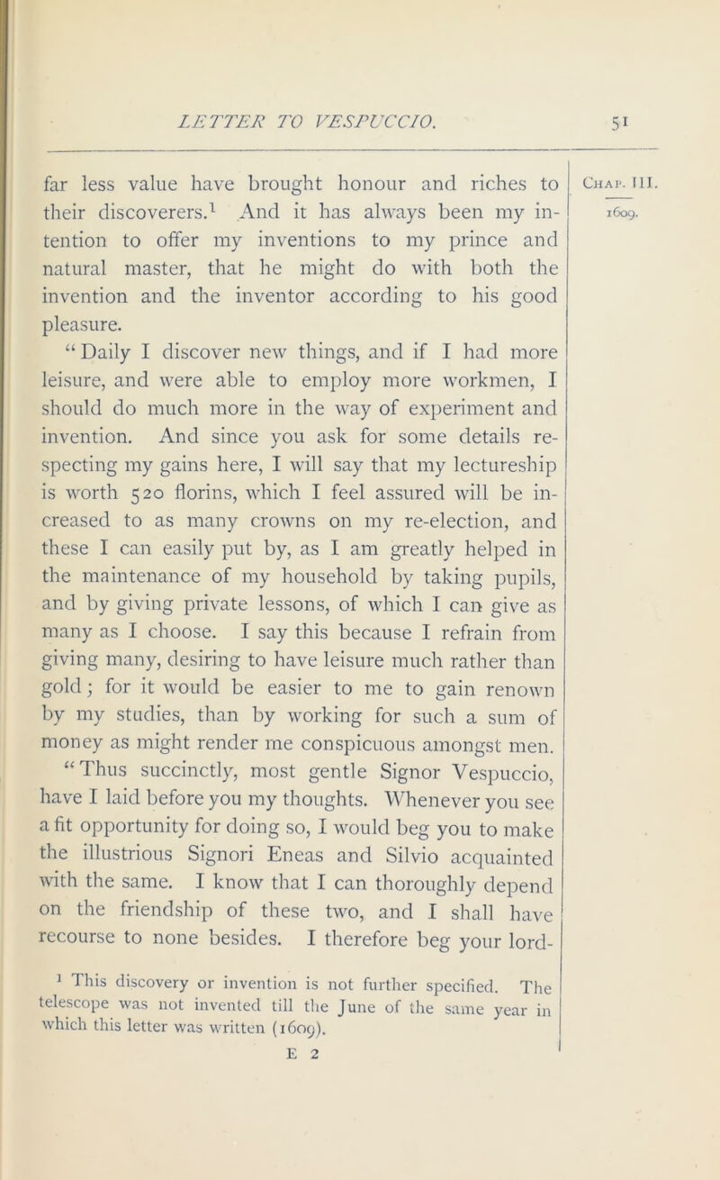 far less value have brought honour and riches to their discoverers.1 And it has always been my in- tention to offer my inventions to my prince and natural master, that he might do with both the invention and the inventor according to his good pleasure. “ Daily I discover new things, and if I had more leisure, and were able to employ more workmen, I should do much more in the way of experiment and invention. And since you ask for some details re- specting my gains here, I will say that my lectureship is worth 520 florins, which I feel assured will be in- creased to as many crowns on my re-election, and these 1 can easily put by, as I am greatly helped in the maintenance of my household by taking pupils, and by giving private lessons, of which I can give as many as I choose. I say this because I refrain from giving many, desiring to have leisure much rather than gold; for it would be easier to me to gain renown by my studies, than by working for such a sum of money as might render me conspicuous amongst men. “ Thus succinctly, most gentle Signor Vespuccio, have I laid before you my thoughts. Whenever you see a fit opportunity for doing so, I would beg you to make the illustrious Signori Eneas and Silvio acquainted with the same. I know that I can thoroughly depend on the friendship of these two, and I shall have recourse to none besides. I therefore beg your lord- 1 This discovery or invention is not further specified. The telescope was not invented till the June of the same year in which this letter was written (1609). E 2 Chat. III. 1609.