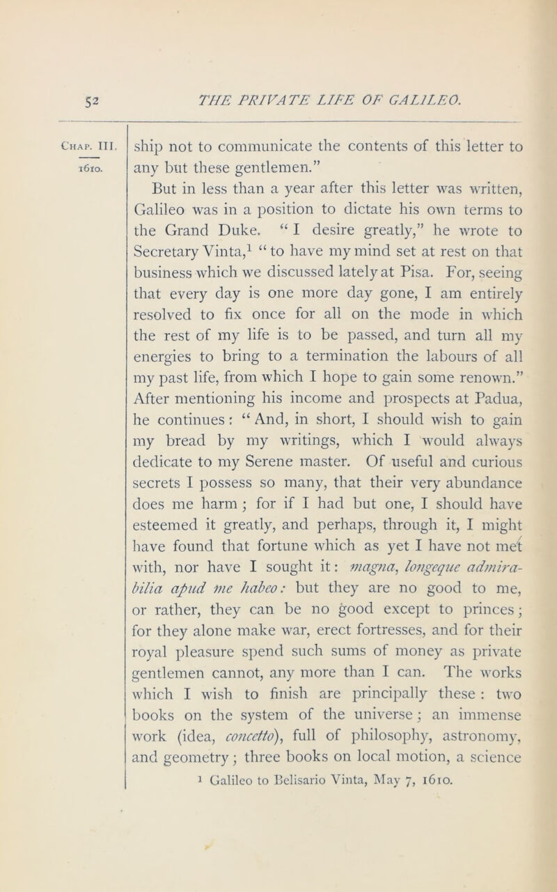 Chap. III. 1610. ship not to communicate the contents of this letter to any but these gentlemen.” But in less than a year after this letter was written, Galileo was in a position to dictate his own terms to the Grand Duke. “ I desire greatly,” he wrote to Secretary Vinta,1 “to have my mind set at rest on that business which we discussed lately at Pisa. For, seeing that every day is one more day gone, I am entirely resolved to fix once for all on the mode in which the rest of my life is to be passed, and turn all my energies to bring to a termination the labours of all my past life, from which I hope to gain some renown.” After mentioning his income and prospects at Padua, he continues: “ And, in short, I should wish to gain my bread by my writings, which I would always dedicate to my Serene master. Of useful and curious secrets I possess so many, that their very abundance does me harm ; for if I had but one, I should have esteemed it greatly, and perhaps, through it, I might have found that fortune which as yet I have not met with, nor have I sought it: magna, longcque admira- bilia apud me habeo: but they are no good to me, or rather, they can be no good except to princes; for they alone make war, erect fortresses, and for their royal pleasure spend such sums of money as private gentlemen cannot, any more than I can. The works which I wish to finish are principally these : two books on the system of the universe; an immense work (idea, concetto), full of philosophy, astronomy, and geometry; three books on local motion, a science