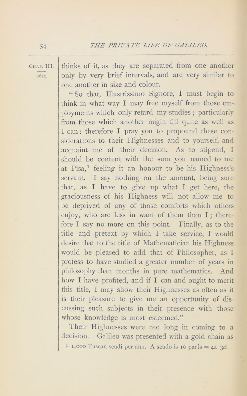 Chap. III. 1610. thinks of it, as they are separated from one another only by very brief intervals, and are very similar to one another in size and colour. “ So that, Illustrissimo Signore, I must begin to think in what way I may free myself from those em- ployments which only retard my studies ; particularly from those which another might fill quite as well as T can : therefore I pray you to propound these con- siderations to their Highnesses and to yourself, and acquaint me of their decision. As to stipend, I should be content with the sum you named to me at Pisa,1 feeling it an honour to be his Highness’s servant. I say nothing on the amount, being sure that, as I have to give up what I get here, the graciousness of his Highness will not allow me to be deprived of any of those comforts which others enjoy, who are less in want of them than I; there- fore I say no more on this point. Finally, as to the title and pretext by which I take service, I would desire that to the title of Mathematician his Highness would be pleased to add that of Philosopher, as I profess to have studied a greater number of years in philosophy than months in pure mathematics. And how I have profited, and if I can and ought to merit this title, I may show their Highnesses as often as it is their pleasure to give me an opportunity of dis- cussing such subjects in their presence with those whose knowledge is most esteemed.” Their Highnesses were not long in coming to a decision. Galileo was presented with a gold chain as 1 1,000 Tuscan scudi per ann. A scudo is io pauls = 4j\ 3d.