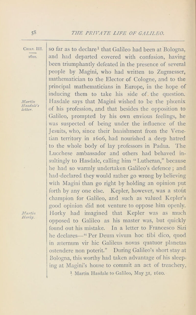 Chap. III. 1610. Martin Hasdale's letter. Martin H orky. so far as to declare1 that Galileo had been at Bologna, and had departed covered with confusion, having been triumphantly defeated in the presence of several people by Magini, who had written to Zugmesser, mathematician to the Elector of Cologne, and to the principal mathematicians in Europe, in the hope of inducing them to take his side of the question. Hasdale says that Magini wished to be the phoenix of his profession, and that besides the opposition to Galileo, prompted by his own envious feelings, he was suspected of being under the influence of the Jesuits, who, since their banishment from the Vene- tian territory in 1606, had nourished a deep hatred to the whole body of lay professors in Padua. The Eucchese ambassador and others had behaved in- sultingly to Hasdale, calling him “ Lutheran,” because he had so warmly undertaken Galileo’s defence; and bad-declared they would rather go wrong by believing with Magini than go right by holding an opinion put forth by any one else. Kepler, however, was a stout champion for Galileo, and such as valued Kepler’s good opinion did not venture to oppose him openly. Horky had imagined that Kepler was as much opposed to Galileo as his master was, but quickly found out his mistake. In a letter to Francesco Sizi he declares—“ Per Deum vivum hoc tibi dico, quod in ceternum vir hie Galileus novas quatuor planetas ostendere non poterit.” During Galileo’s short stay at Bologna, this worthy had taken advantage of his sleep- ing at Magini’s house to commit an act of treachery, 1 Martin Hasdale to Galileo, May 31, 1610.