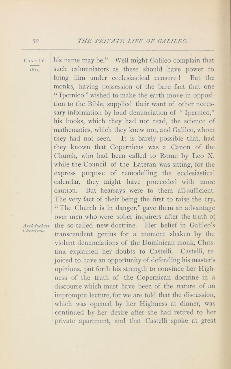 Chap. IV. — 1613. A rchduchess Christina. his name may be.” Well might Galileo complain that such calumniators as these should . have power to bring him under ecclesiastical censure ! But the monks, having possession of the bare fact that one “ Ipernico ” wished to make the earth move in opposi- tion to the Bible, supplied their want of other neces- sary information by loud denunciation of “ Ipernico,” his books, which they had not read, the science of mathematics, which they knew not, and Galileo, whom they had not seen. It is barely possible that, had they known that Copernicus was a Canon of the Church, who had been called to Rome by Leo X. while the Council of the Lateran was sitting, for the express purpose of remodelling the ecclesiastical calendar, they might have proceeded with more caution. But hearsays were to them all-sufficient. The very fact of their being the first to raise the cry, “The Church is in danger,” gave them an advantage over men who were sober inquirers after the truth of the so-called new doctrine. Her belief in Galileo’s transcendent genius for a moment shaken by the violent denunciations of the Dominican monk, Chris- tina explained her doubts to Castelli. Castelli, re- joiced to have an opportunity of defending his master’s opinions, put forth his strength to convince her High- ness of the truth of the Copernican doctrine in a discourse which must have been of the nature of an impromptu lecture, for we are told that the discussion, which was opened by her Highness at dinner, was continued by her desire after she had retired to her private apartment, and that Castelli spoke at great