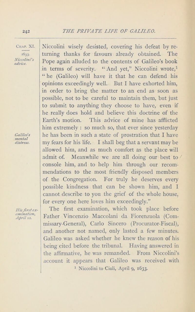 Chap. XI. 1633. Niccolini's advice. Galileo's mental distress. His first ex- amination, April 12. Niccolini wisely desisted, covering his defeat by re- turning thanks for favours already obtained. The Pope again alluded to the contents of Galileo’s book in terms of severity. “ And yet,” Niccolini wrote,1 “ he (Galileo) will have it that he can defend his opinions exceedingly well. But I have exhorted him, in order to bring the matter to an end as soon as possible, not to be careful to maintain them, but just to submit to anything they choose to have, even if he really does hold and believe this doctrine of the Earth’s motion. This advice of mine has afflicted him extremely : so much so, that ever since yesterday he has been in such a state of prostration that I have my fears for his life. I shall beg that a servant maybe allowed him, and as much comfort as the place will admit of. Meanwhile we are all doing our best to console him, and to help him through our recom- mendations to the most friendly disposed members of the Congregation. For truly he deserves every possible kindness that can be shown him, and I cannot describe to you the grief of the whole house, for every one here loves him exceedingly.” The first examination, which took place before Father Vincenzio Maccolani da Fiorenzuola (Com- missary-General), Carlo Sincero (Procurator-Fiscal), and another not named, only lasted a few minutes. Galileo was asked whether he knew the reason of his being cited before the tribunal. Having answered in the affirmative, he was remanded. From Niccolini’s account it appears that Galileo was received with 1 Niccolini to Cioli, April 9, 1633.