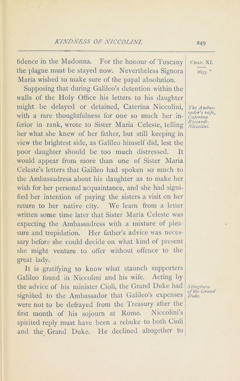 KINDNESS OF NICCOLINI. fidence in the Madonna. For the honour of Tuscany the plague must be stayed now. Nevertheless Signora Maria wished to make sure of the papal absolution. Supposing that during Galileo’s detention within the walls of the Holy Office his letters to his daughter might be delayed or detained, Caterina Niccolini, with a rare thoughtfulness for one so much her in- ferior in rank, wrote to Sister Maria Celeste, telling her what she knew of her father, but still keeping in view the brightest side, as Galileo himself did, lest the poor daughter should be too much distressed. It would appear from more than one of Sister Maria Celeste’s letters that Galileo had spoken so much to the Ambassadress about his daughter as to make her wish for her personal acquaintance, and she had signi- fied her intention of paying the sisters a visit on her return to her native city. We learn from a letter written some time later that Sister Maria Celeste was expecting the Ambassadress with a mixture of plea- sure and trepidation. Her father’s advice was neces- sary before she could decide on what kind of present she might venture to offer without offence to the great lady. It is gratifying to know what staunch supporters Galileo found in Niccolini and his wife. Acting by the advice of his minister Cioli, the Grand Duke had signified to the Ambassador that Galileo’s expenses were not to be defrayed from the Treasury after the first month of his sojourn at Rome. Niccolini’s spirited reply must have been a rebuke to both Cioli and the Grand Duke. He declined altogether to Chap. XI. 1633-' The A mbas- sador’s wife, Caterina Riccardi- Niccolini. Stinginess of the Grand Duke.