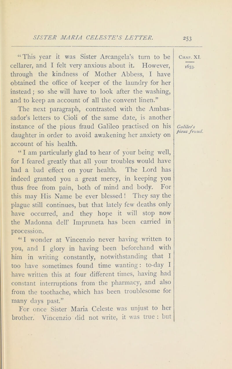 “ This year it was Sister Arcangela’s turn to be cellarer, and I felt very anxious about it. However, through the kindness of Mother Abbess, I have obtained the office of keeper of the laundry for her instead; so she will have to look after the washing, and to keep an account of all the convent linen.” The next paragraph, contrasted with the Ambas- sador’s letters to Cioli of the same date, is another instance of the pious fraud Galileo practised on his daughter in order to avoid awakening her anxiety on account of his health. “ I am particularly glad to hear of your being well, for I feared greatly that all your troubles would have had a bad effect on your health. The Lord has indeed granted you a great mercy, in keeping you thus free from pain, both of mind and body. For this may His Name be ever blessed ! They say the plague still continues, but that lately few deaths only have occurred, and they hope it will stop now the Madonna dell’ Impruneta has been carried in procession. “ I wonder at Vincenzio never having written to you, and I glory in having been beforehand with him in writing constantly, notwithstanding that I too have sometimes found time wanting: to-day I have written this at four different times, having had constant interruptions from the pharmacy, and also from the toothache, which has been troublesome for many days past.” For once Sister Maria Celeste was unjust to her brother. Vincenzio did not write, it was true : but Chap. XI 1633- Galileo's pious fraud.