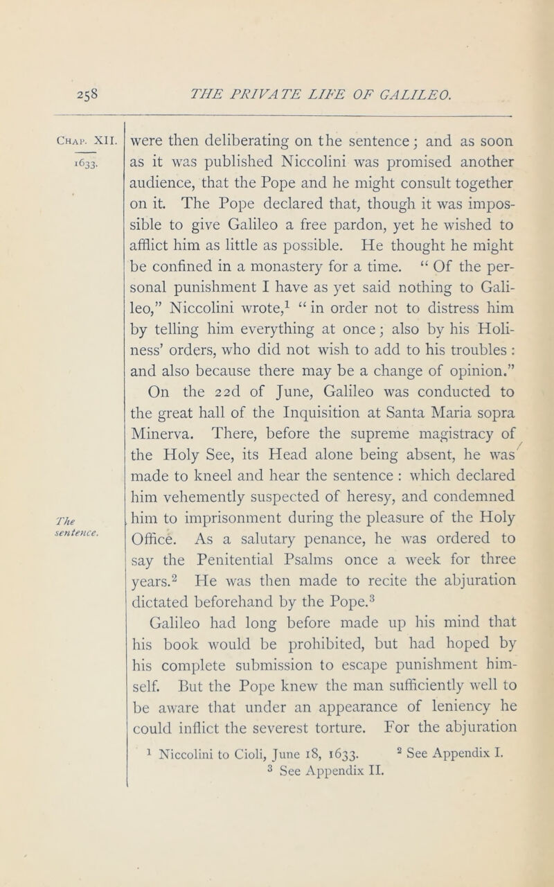 Chap. XII. i633- The sentence. were then deliberating on the sentence; and as soon as it was published Niccolini was promised another audience, that the Pope and he might consult together on it. The Pope declared that, though it was impos- sible to give Galileo a free pardon, yet he wished to afflict him as little as possible. He thought he might be confined in a monastery for a time. “ Of the per- sonal punishment I have as yet said nothing to Gali- leo,” Niccolini wrote,1 “ in order not to distress him by telling him everything at once; also by his Holi- ness’ orders, who did not wish to add to his troubles : and also because there may be a change of opinion.” On the 22d of June, Galileo was conducted to the great hall of the Inquisition at Santa Maria sopra Minerva. There, before the supreme magistracy of the Holy See, its Head alone being absent, he was made to kneel and hear the sentence : which declared him vehemently suspected of heresy, and condemned him to imprisonment during the pleasure of the Holy Office. As a salutary penance, he was ordered to say the Penitential Psalms once a week for three years.2 He was then made to recite the abjuration dictated beforehand by the Pope.3 Galileo had long before made up his mind that his book would be prohibited, but had hoped by his complete submission to escape punishment him- self. But the Pope knew the man sufficiently well to be aware that under an appearance of leniency he could inflict the severest torture. For the abjuration 1 Niccolini to Cioli, June 18, 1633. 2 See Appendix I. 3 See Appendix II.