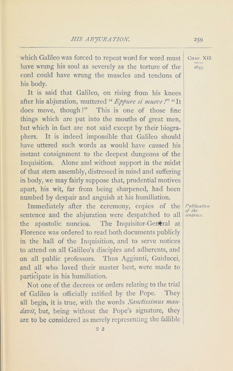 which Galileo was forced to repeat word for word must have wrung his soul as severely as the torture of the cord could ha.ve wrung the muscles and tendons of his body. It is said that Galileo, on rising from his knees after his abjuration, muttered “Eppure si nniove/” “It does move, though!” This is one of those fine things which are put into the mouths of great men, but which in fact are not said except by their biogra- phers. It is indeed impossible that Galileo should have uttered such words as would have caused his instant consignment to the deepest dungeons of the Inquisition. Alone and without support in the midst of that stern assembly, distressed in mind and suffering in body, we may fairly suppose that, prudential motives apart, his wit, far from being sharpened, had been numbed by despair and anguish at his humiliation. Immediately after the ceremony, copies of the sentence and the abjuration were despatched to all the apostolic nuncios. The Inquisitor-General at Florence was ordered to read both documents publicly in the hall of the Inquisition, and to serve notices to attend on all Galileo’s disciples and adherents, and on all public professors. Thus Aggiunti, Guiducci, and all who loved their master best, were made to .*• • • , participate in his humiliation. Not one of the decrees or orders relating to the trial of Galileo is officially ratified by the Pope. They all begin, it is true, with the words Sanctissimus man- davit, but, being without the Pope’s signature, they are to be considered as merely representing the fallible s 2 j Chap. XII. 1633. Publication of the sentence.