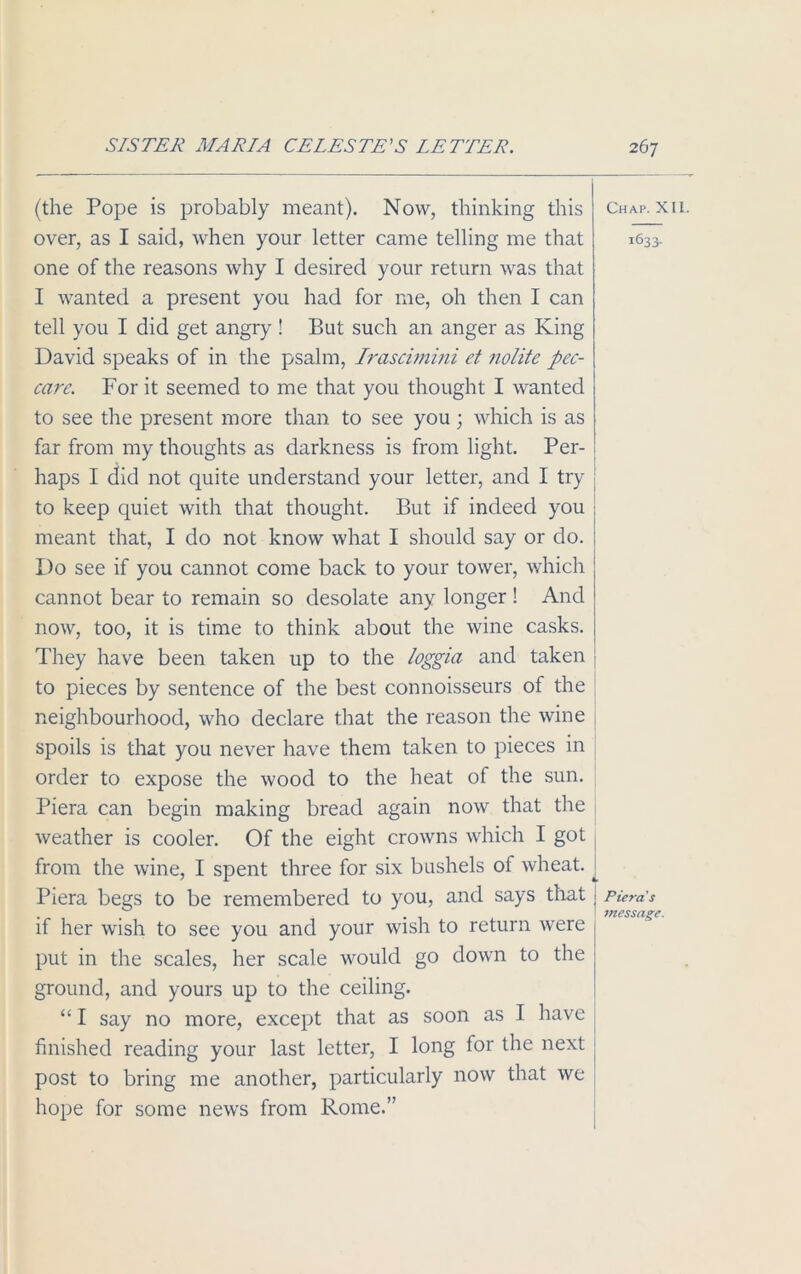 (the Pope is probably meant). Now, thinking this over, as I said, when your letter came telling me that one of the reasons why I desired your return was that I wanted a present you had for me, oh then I can tell you I did get angry ! But such an anger as King David speaks of in the psalm, Irascimini et nolite pec- care. For it seemed to me that you thought I wanted to see the present more than to see you; which is as far from my thoughts as darkness is from light. Per- haps I did not quite understand your letter, and I try to keep quiet with that thought. But if indeed you meant that, I do not know what I should say or do. Do see if you cannot come back to your tower, which cannot bear to remain so desolate any longer! And now, too, it is time to think about the wine casks. They have been taken up to the loggia and taken to pieces by sentence of the best connoisseurs of the neighbourhood, who declare that the reason the wine spoils is that you never have them taken to pieces in order to expose the wood to the heat of the sun. Piera can begin making bread again now that the weather is cooler. Of the eight crowns which I got from the wine, I spent three for six bushels of wheat. Piera begs to be remembered to you, and says that if her wish to see you and your wish to return were put in the scales, her scale would go down to the ground, and yours up to the ceiling. “ I say no more, except that as soon as I have finished reading your last letter, I long for the next post to bring me another, particularly now that we hope for some news from Rome.” Chap. XIL. 1633. Piera s message.