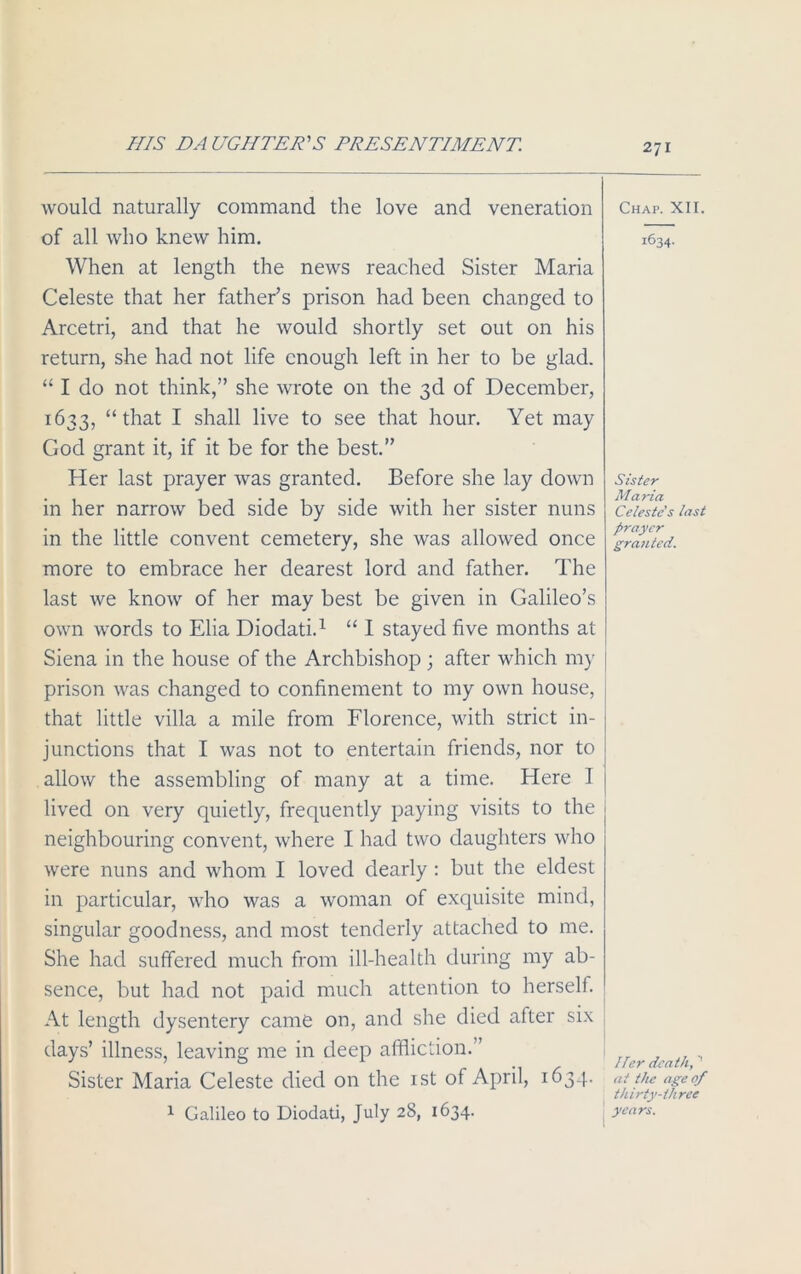 HIS DA LIGHTER'S PRESENTIMENT. would naturally command the love and veneration of all who knew him. When at length the news reached Sister Maria Celeste that her father’s prison had been changed to Arcetri, and that he would shortly set out on his return, she had not life enough left in her to be glad. “ I do not think,” she wrote on the 3d of December, 1633, “that I shall live to see that hour. Yet may God grant it, if it be for the best.” Her last prayer was granted. Before she lay down in her narrow bed side by side with her sister nuns in the little convent cemetery, she was allowed once more to embrace her dearest lord and father. The last we know of her may best be given in Galileo’s own words to Elia Diodati.1 “ I stayed five months at Siena in the house of the Archbishop ; after which my prison was changed to confinement to my own house, that little villa a mile from Florence, with strict in- junctions that I was not to entertain friends, nor to allow the assembling of many at a time. Here I lived on very quietly, frequently paying visits to the neighbouring convent, where I had two daughters who were nuns and whom I loved dearly : but the eldest in particular, who was a woman of exquisite mind, singular goodness, and most tenderly attached to me. She had suffered much from ill-health during my ab- sence, but had not paid much attention to herself. At length dysentery came on, and she died after six days’ illness, leaving me in deep affliction.” Sister Maria Celeste died on the 1st of April, 1634. 1 Galileo to Diodati, July 28, 1634. Chap. XII. 1634. Sister Maria Celeste's last prayer granted. Her death, ' at the age of thirty-three years.