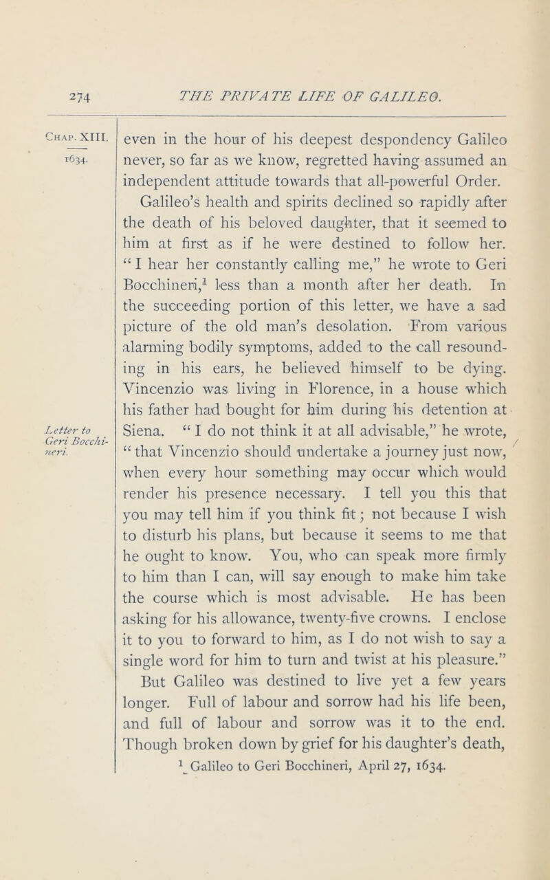 Chap. XIII. 1634. Letter to Geri Bocchi- neri. even in the hour of his deepest despondency Galileo never, so far as we know, regretted having assumed an independent attitude towards that all-powerful Order. Galileo’s health and spirits declined so rapidly after the death of his beloved daughter, that it seemed to him at first as if he were destined to follow her. “ I hear her constantly calling me,” he wrote to Geri Bocchineri,1 Less than a month after her death. In the succeeding portion of this letter, we have a sad picture of the old man’s desolation. From various alarming bodily symptoms, added to the call resound- ing in his ears, he believed himself to be dying. Vincenzio was living in Florence, in a house which his father had bought for him during his detention at Siena. “ I do not think it at all advisable,” he wrote, “that Vincenzio should undertake a journey just now, when every hour something may occur which would render his presence necessary. I tell you this that you may tell him if you think fit; not because I wish to disturb his plans, but because it seems to me that he ought to know. You, who can speak more firmly to him than I can, will say enough to make him take the course which is most advisable. He has been asking for his allowance, twenty-five crowns. I enclose it to you to forward to him, as I do not wish to say a single word for him to turn and twist at his pleasure.” But Galileo was destined to live yet a few years longer. Full of labour and sorrow had his life been, and full of labour and sorrow was it to the end. Though broken down by grief for his daughter’s death, ^Galileo to Geri Bocchineri, April 27, 1634.