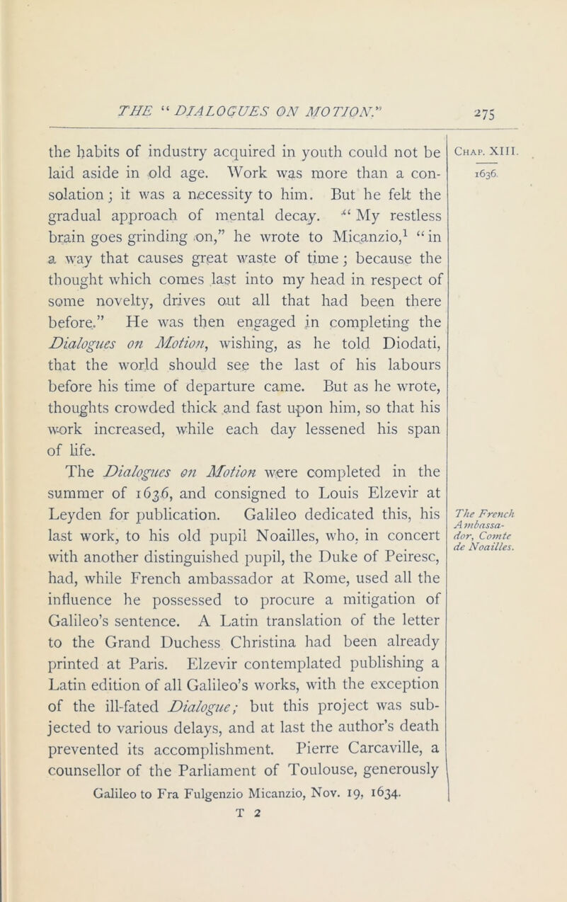 THE “ DIALOGUES ON MOTION.” the habits of industry acquired in youth could not be laid aside in old age. Work was more than a con- solation ; it was a necessity to him. But he felt the gradual approach of mental decay. •“ My restless brain goes grinding on,” he wrote to Micanzio,1 “ in a way that causes great waste of time; because the thought which comes last into my head in respect of some novelty, drives out all that had been there before.” He was then engaged in completing the Dialogues on Motion, wishing, as he told Diodati, that the world should see the last of his labours before his time of departure came. But as he wrote, thoughts crowded thick and fast upon him, so that his work increased, while each day lessened his span of life. The Dialogues on Motion were completed in the summer of 163.6, and consigned to Louis Elzevir at Leyden for publication. Galileo dedicated this, his last work, to his old pupil Noailles, who, in concert with another distinguished pupil, the Duke of Peiresc, had, while French ambassador at Rome, used all the influence he possessed to procure a mitigation of Galileo’s sentence. A Latin translation of the letter to the Grand Duchess Christina had been already printed at Paris. Elzevir contemplated publishing a Latin edition of all Galileo’s works, with the exception of the ill-fated Dialogue; but this project was sub- jected to various delays, and at last the author’s death prevented its accomplishment. Pierre Carcaville, a counsellor of the Parliament of Toulouse, generously Galileo to Fra Fulgenzio Micanzio, Nov. 19, 1634. T 2 Chap. XIII. 1636. The French A mbassa- dor, Comte de Noailles.