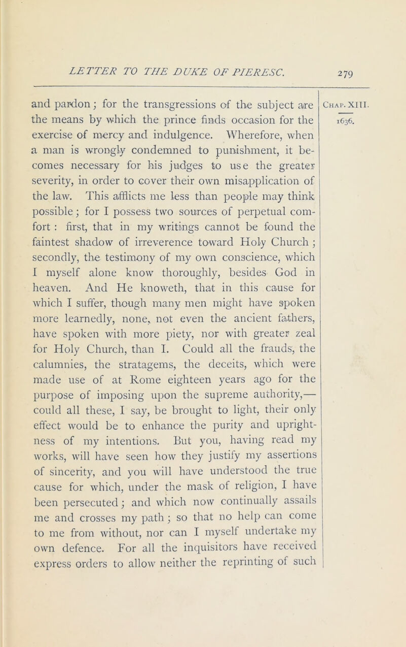 and par-don; for the transgressions of the subject are the means by which the prince finds occasion for the exercise of mercy and indulgence. Wherefore, when a man is wrongly condemned to punishment, it be- comes necessary for his judges to use the greater severity, in order to cover their own misapplication of the law. This afflicts me less than people may think possible; for I possess two sources of perpetual com- fort : first, that in my writings cannot be found the faintest shadow of irreverence toward Holy Church ; secondly, the testimony of my own conscience, which I myself alone know thoroughly, besides God in heaven. And He knoweth, that in this cause for which I suffer, though many men might have spoken more learnedly, none,, not even the ancient fathers, have spoken with more piety, nor with greater zeal for Holy Church, than I. Could all the frauds, the calumnies, the stratagems, the deceits, which were made use of at Rome eighteen years ago for the purpose of imposing upon the supreme authority,— could all these, I say, be brought to light, their only effect would be to enhance the purity and upright- ness of my intentions. But you, having read my works, will have seen how they justify my assertions of sincerity, and you will have understood the true cause for which, under the mask of religion, I have been persecuted; and which now continually assails me and crosses my path ; so that no help can come to me from without, nor can I myself undertake my own defence. For all the inquisitors have received express orders to allow neither the reprinting of such 279 Chap. XIII. 1636.