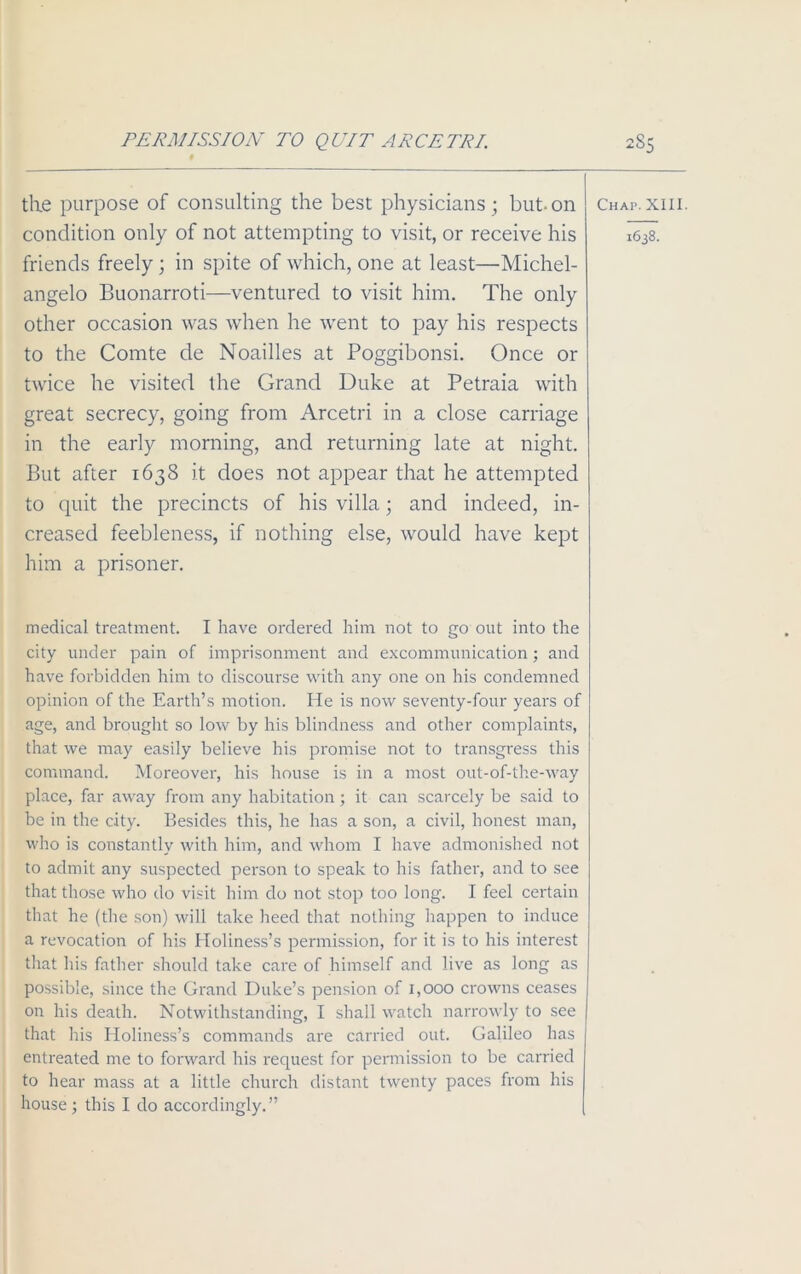 PERMISSION TO QUIT ARCETRI. the purpose of consulting the best physicians ; but. on condition only of not attempting to visit, or receive his friends freely; in spite of which, one at least—Michel- angelo Buonarroti—ventured to visit him. The only other occasion was when he went to pay his respects to the Comte de Noailles at Poggibonsi. Once or twice he visited the Grand Duke at Petraia with great secrecy, going from Arcetri in a close carriage in the early morning, and returning late at night. But after 1638 it does not appear that he attempted to quit the precincts of his villa; and indeed, in- creased feebleness, if nothing else, would have kept him a prisoner. medical treatment. I have ordered him not to go out into the city under pain of imprisonment and excommunication; and have forbidden him to discourse with any one on his condemned opinion of the Earth’s motion. He is now seventy-four years of age, and brought so low by his blindness and other complaints, that we may easily believe his promise not to transgress this command. Moreover, his house is in a most out-of-the-way place, far away from any habitation; it can scarcely be said to be in the city. Besides this, he has a son, a civil, honest man, who is constantly with him, and whom I have admonished not to admit any suspected person to speak to his father, and to see that those who do visit him do not stop too long. I feel certain that he (the son) will take heed that nothing happen to induce a revocation of his Holiness’s permission, for it is to his interest that his father should take care of himself and live as long as possible, since the Grand Duke’s pension of 1,000 crowns ceases on his death. Notwithstanding, I shall watch narrowly to see that his Holiness’s commands are carried out. Galileo has entreated me to forward his request for permission to be carried to hear mass at a little church distant twenty paces from his house ; this I do accordingly.” 285 Chap. XIII. 1638.