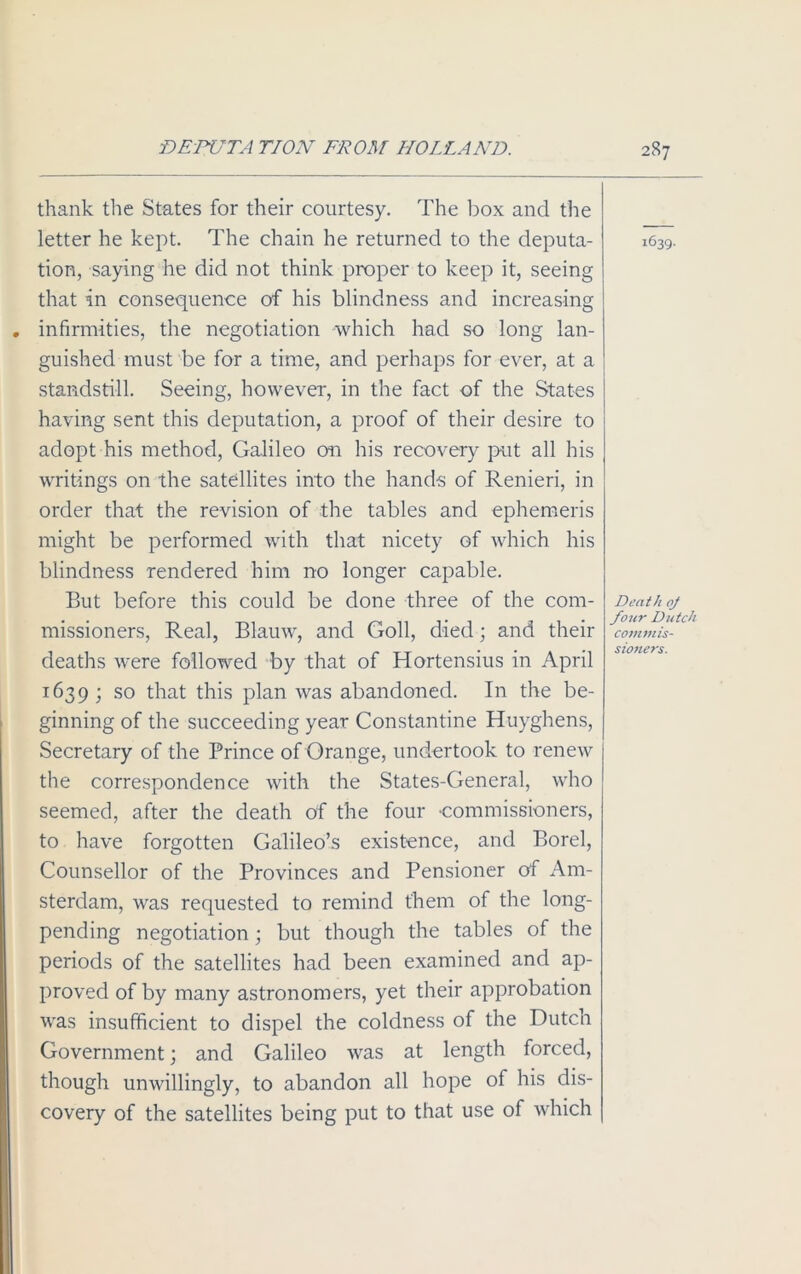 thank the States for their courtesy. The box and the letter he kept. The chain he returned to the deputa- tion, saying he did not think proper to keep it, seeing that in consequence of his blindness and increasing . infirmities, the negotiation which had so long lan- guished must be for a time, and perhaps for ever, at a standstill. Seeing, however, in the fact of the States having sent this deputation, a proof of their desire to adopt his method, Galileo on his recovery put all his writings on the satellites into the hands of Renieri, in order that the revision of the tables and ephemeris might be performed with that nicety of which his blindness rendered him no longer capable. But before this could be done three of the com- missioners, Real, Blauw, and Goll, died; and their deaths were followed by that of Hortensius in April 1639; so that this plan was abandoned. In the be- ginning of the succeeding year Constantine Huyghens, Secretary of the Prince of Orange, undertook to renew the correspondence with the States-Cieneral, who seemed, after the death of the four -commissioners, to have forgotten Galileo’s existence, and Borel, Counsellor of the Provinces and Pensioner of Am- sterdam, was requested to remind them of the long- pending negotiation ; but though the tables of the periods of the satellites had been examined and ap- proved of by many astronomers, yet their approbation was insufficient to dispel the coldness of the Dutch Government; and Galileo was at length forced, though unwillingly, to abandon all hope of his dis- covery of the satellites being put to that use of which 1639. Death oj four Dutch c 077 im is- sioners.