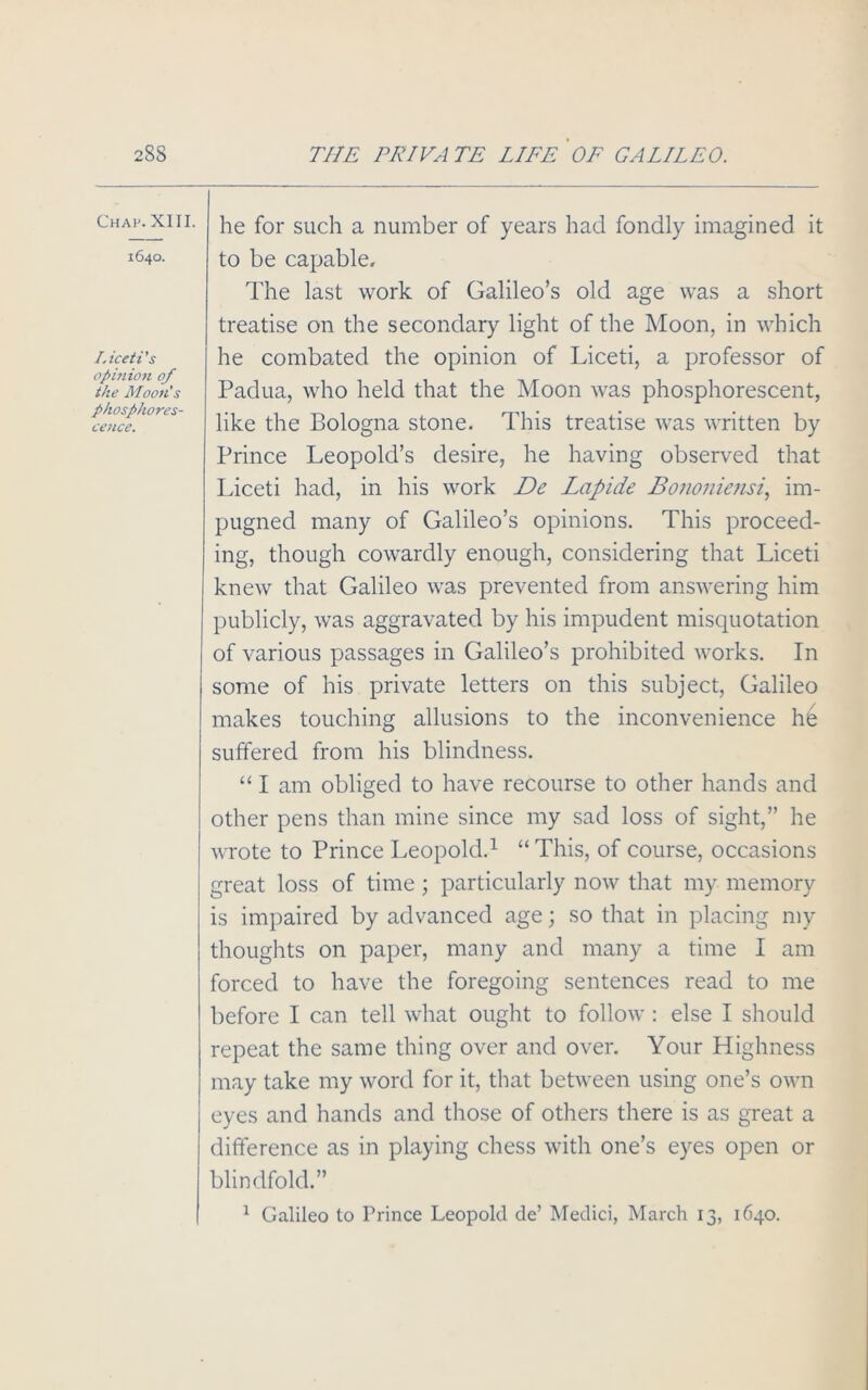 Chap. XIII. 1640. Liceti’s opinion of the Moon’s phosphores- cence. he for such a number of years had fondly imagined it to be capable. The last work of Galileo’s old age was a short treatise on the secondary light of the Moon, in which he combated the opinion of Liceti, a professor of Padua, who held that the Moon was phosphorescent, like the Bologna stone. This treatise was written by Prince Leopold’s desire, he having observed that Liceti had, in his work De Lapide Bononiensi, im- pugned many of Galileo’s opinions. This proceed- ing, though cowardly enough, considering that Liceti knew that Galileo was prevented from answering him publicly, was aggravated by his impudent misquotation of various passages in Galileo’s prohibited works. In some of his private letters on this subject, Galileo makes touching allusions to the inconvenience he suffered from his blindness. “ I am obliged to have recourse to other hands and other pens than mine since my sad loss of sight,” he wrote to Prince Leopold.1 “ This, of course, occasions great loss of time ; particularly now that my memory is impaired by advanced age; so that in placing my thoughts on paper, many and many a time I am forced to have the foregoing sentences read to me before I can tell what ought to follow : else I should repeat the same thing over and over. Your Highness may take my word for it, that between using one’s own eyes and hands and those of others there is as great a difference as in playing chess with one’s eyes open or blindfold.” 1 Galileo to Prince Leopold de’ Medici, March 13, 1640.