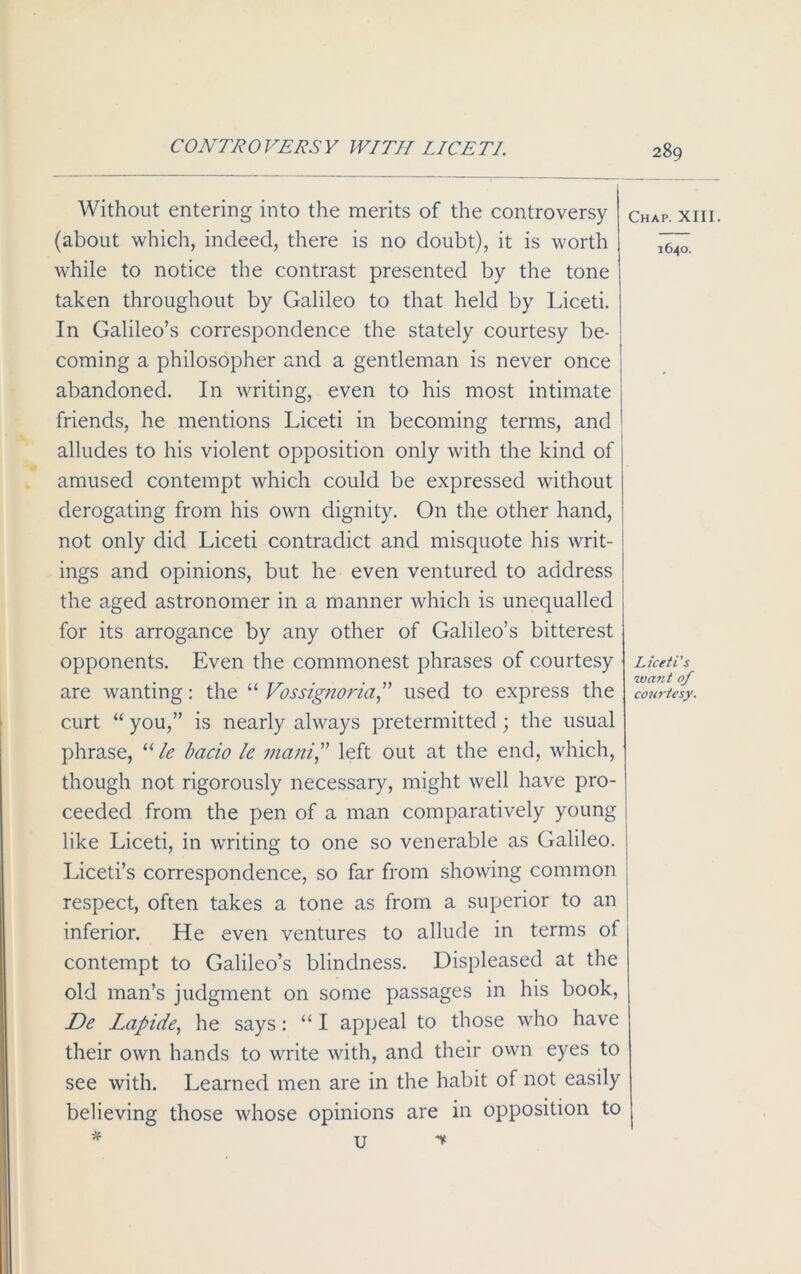 CONTROVERSY WITH LICETl. Without entering into the merits of the controversy (about which, indeed, there is no doubt), it is worth while to notice the contrast presented by the tone taken throughout by Galileo to that held by Liceti. In Galileo’s correspondence the stately courtesy be- coming a philosopher and a gentleman is never once abandoned. In writing, even to his most intimate friends, he mentions Liceti in becoming terms, and alludes to his violent opposition only with the kind of amused contempt which could be expressed without derogating from his own dignity. On the other hand, not only did Liceti contradict and misquote his writ- ings and opinions, but he even ventured to address the aged astronomer in a manner which is unequalled for its arrogance by any other of Galileo’s bitterest opponents. Even the commonest phrases of courtesy are wanting: the “ Vossignoria,” used to express the curt “ you,” is nearly always pretermitted ; the usual phrase, “ le bacio le mani,” left out at the end, which, though not rigorously necessary, might well have pro- ceeded from the pen of a man comparatively young like Liceti, in writing to one so venerable as Galileo. Liceti’s correspondence, so far from showing common respect, often takes a tone as from a superior to an inferior. He even ventures to allude in terms of contempt to Galileo’s blindness. Displeased at the old man’s judgment on some passages in his book, De Lapide, he says: “I appeal to those who have their own hands to write with, and their own eyes to see with. Learned men are in the habit of not easily believing those whose opinions are in opposition to Chap. XIII 1640. Liceti’s 1want of courtesy.