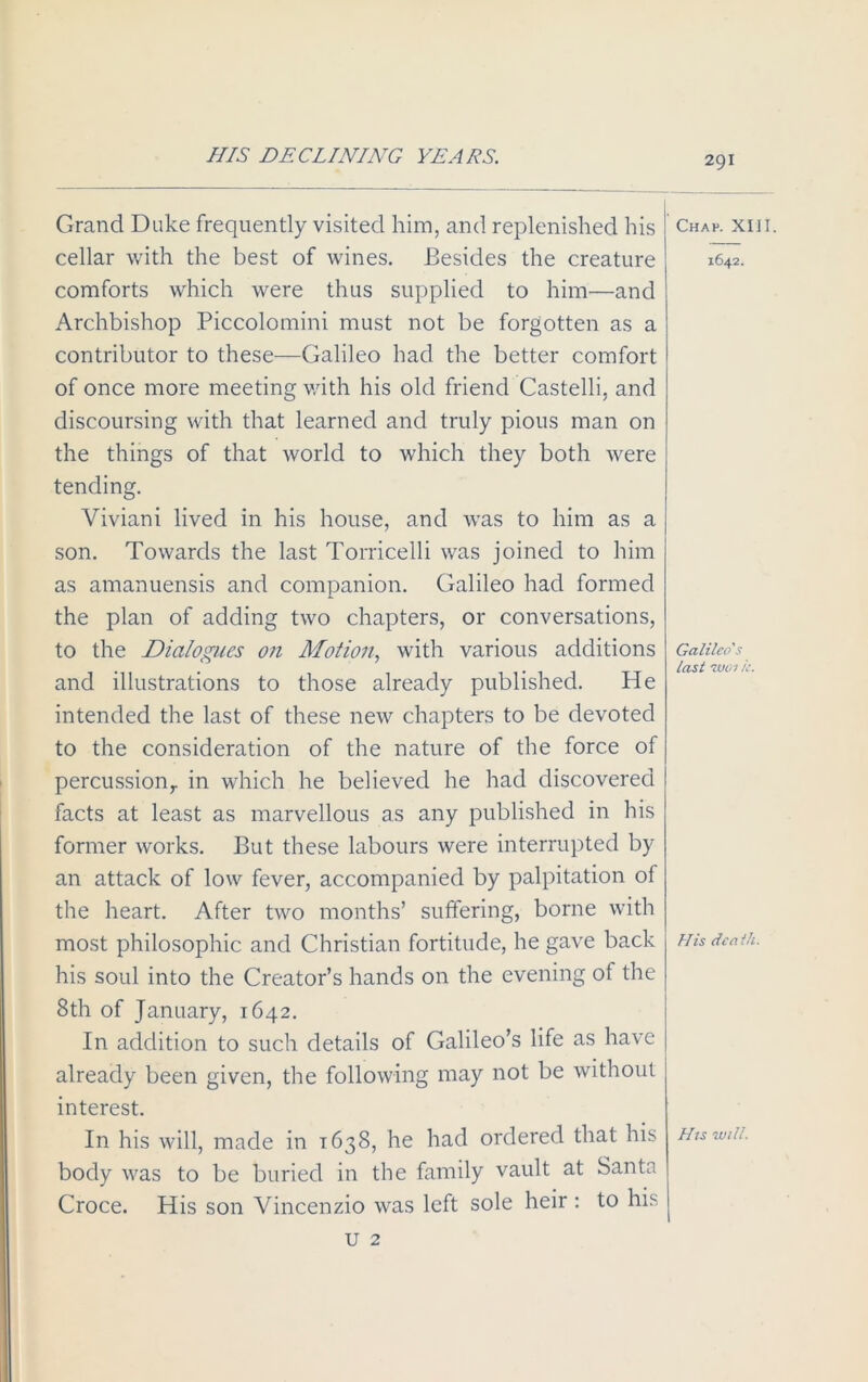 HIS DECLINING YEARS. Grand Duke frequently visited him, and replenished his cellar with the best of wines. Besides the creature comforts which were thus supplied to him—and Archbishop Piccolomini must not be forgotten as a contributor to these—Galileo had the better comfort of once more meeting with his old friend Castelli, and discoursing with that learned and truly pious man on the things of that world to which they both were tending. Viviani lived in his house, and was to him as a son. Towards the last Torricelli was joined to him as amanuensis and companion. Galileo had formed the plan of adding two chapters, or conversations, to the Dialogues on Motion, with various additions and illustrations to those already published. He intended the last of these new chapters to be devoted to the consideration of the nature of the force of percussion,, in which he believed he had discovered facts at least as marvellous as any published in his former works. But these labours were interrupted by an attack of low fever, accompanied by palpitation of the heart. After two months’ suffering, borne with most philosophic and Christian fortitude, he gave back his soul into the Creator’s hands on the evening of the 8th of January, 1642. In addition to such details of Galileo’s life as have already been given, the following may not be without interest. In his will, made in 1638, he had ordered that his body was to be buried in the family vault at Santa Croce. His son Vincenzio was left sole heir : to his Chap. XIII. 1642. Galileo's last -wo/ k. His lea th. Hts will. U 2