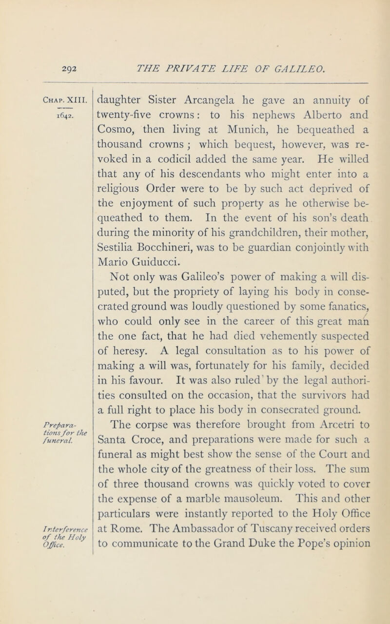 Chap. XIII. 1642. Prepara- tions for the funeral. Ir.terference of the Holy Office. daughter Sister Arcangela he gave an annuity of twenty-five crowns: to his nephews Alberto and Cosmo, then living at Munich, he bequeathed a thousand crowns ; which bequest, however, was re- voked in a codicil added the same year. He willed that any of his descendants who might enter into a religious Order were to be by such act deprived of the enjoyment of such property as he otherwise be- queathed to them. In the event of his son’s death during the minority of his grandchildren, their mother, Sestilia Bocchineri, was to be guardian conjointly with Mario Guiducci. Not only was Galileo’s power of making a will dis- puted, but the propriety of laying his body in conse- crated ground was loudly questioned by some fanatics, who could only see in the career of this great man the one fact, that he had died vehemently suspected of heresy. A legal consultation as to his power of making a will was, fortunately for his family, decided in his favour. It was also ruled by the legal authori- ties consulted on the occasion, that the survivors had a full right to place his body in consecrated ground. The corpse was therefore brought from Arcetri to Santa Croce, and preparations were made for such a funeral as might best show the sense of the Court and the whole city of the greatness of their loss. The sum of three thousand crowns was quickly voted to cover the expense of a marble mausoleum. This and other particulars were instantly reported to the Holy Office at Rome. The Ambassador of Tuscany received orders to communicate to the Grand Duke the Pope’s opinion