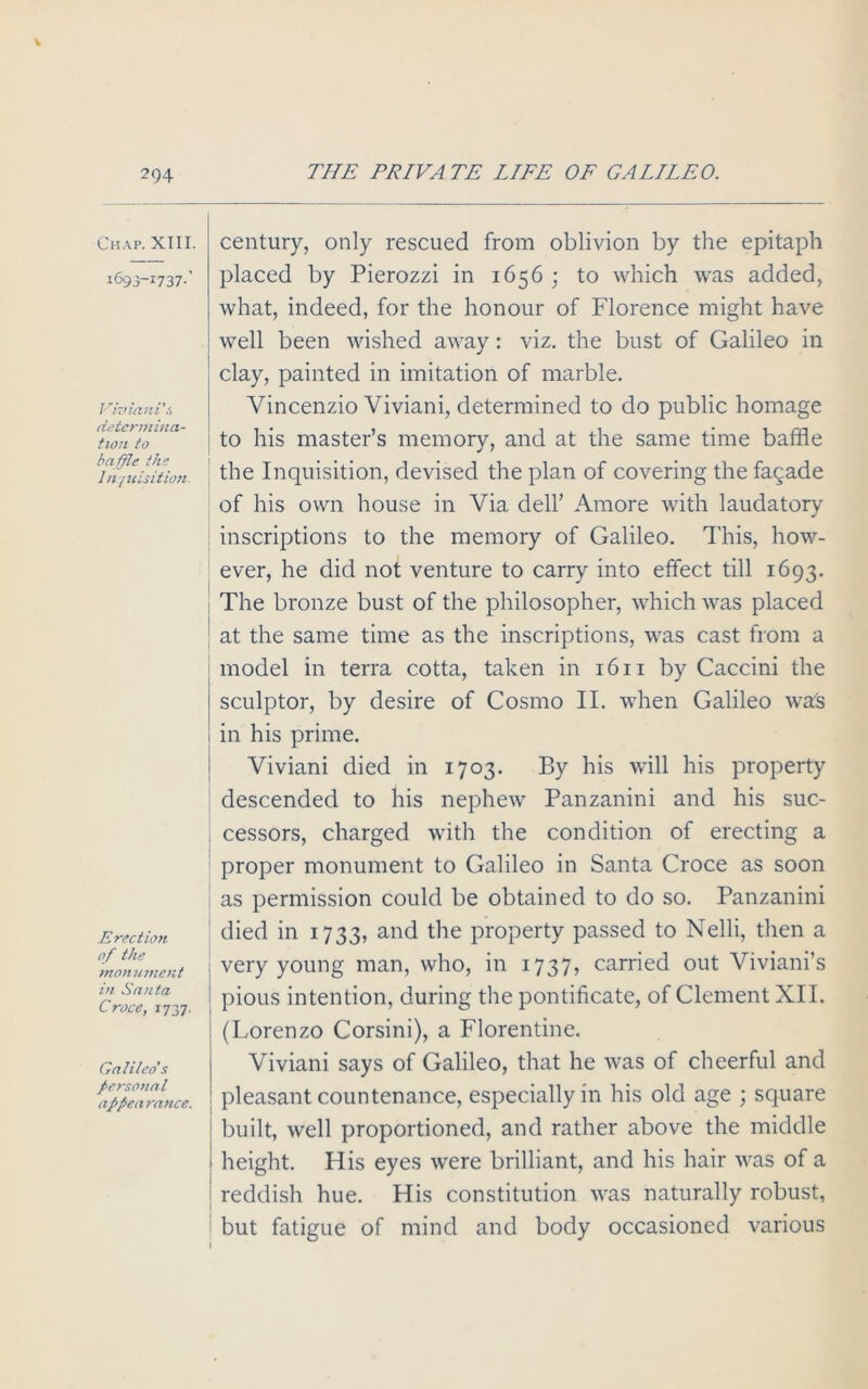 Chap. XIII. 1693-1737.’ Viviani’s determina- tion to baffle the Inquisition. Erection of the monument in Santa Croce, 1737. Galileo's personal appearance. century, only rescued from oblivion by the epitaph placed by Pierozzi in 1656 ; to which was added, what, indeed, for the honour of Florence might have well been wished away: viz. the bust of Galileo in clay, painted in imitation of marble. Vincenzio Viviani, determined to do public homage to his master’s memory, and at the same time baffle the Inquisition, devised the plan of covering the fagade of his own house in Via dell’ Amore with laudatory inscriptions to the memory of Galileo. This, how- ever, he did not venture to carry into effect till 1693. The bronze bust of the philosopher, which was placed at the same time as the inscriptions, was cast from a model in terra cotta, taken in 16 n by Caccini the sculptor, by desire of Cosmo II. when Galileo was in his prime. Viviani died in 1703. By his will his property descended to his nephew Panzanini and his suc- cessors, charged with the condition of erecting a proper monument to Galileo in Santa Croce as soon as permission could be obtained to do so. Panzanini died in 1733, and the property passed to Nelli, then a very young man, who, in 1737, carried out Viviani’s pious intention, during the pontificate, of Clement XII. : (Lorenzo Corsini), a Florentine. Viviani says of Galileo, that he was of cheerful and pleasant countenance, especially in his old age ; square ; built, well proportioned, and rather above the middle 1 height. His eyes were brilliant, and his hair was of a reddish hue. His constitution was naturally robust, but fatigue of mind and body occasioned various