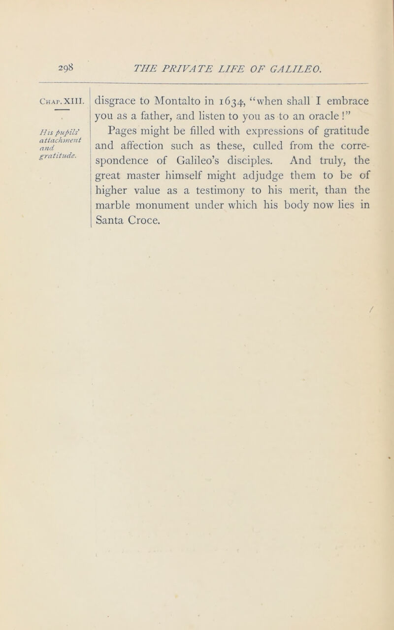 2qS Chap. XIII. His pupils' attachment and gratitude. THE PRIVATE LIFE OF GALILEO. disgrace to Montalto in 1634, “when shall I embrace you as a father, and listen to you as to an oracle!” Pages might be filled with expressions of gratitude and affection such as these, culled from the corre- spondence of Galileo’s disciples. And truly, the great master himself might adjudge them to be of higher value as a testimony to his merit, than the marble monument under which his body now lies in Santa Croce.