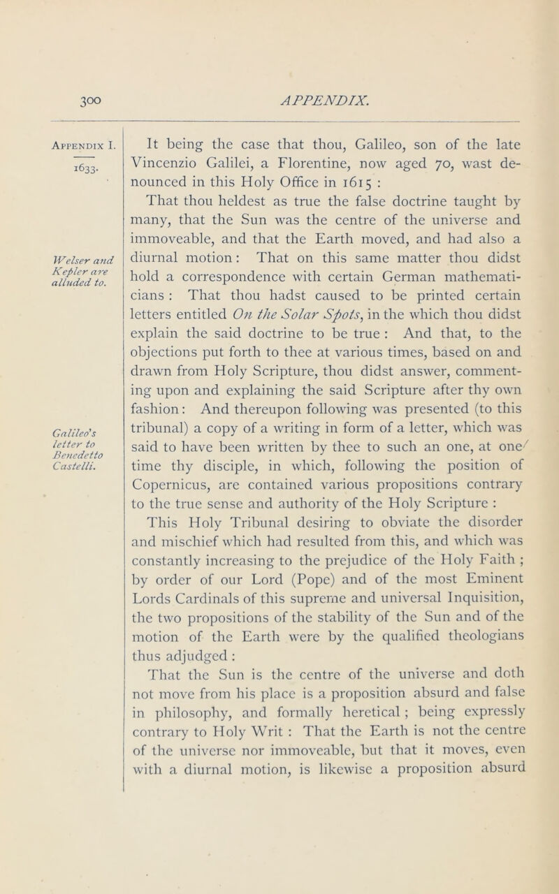 Appendix I. 1633- Welser and Kepler are alluded to. Galileo's letter to Benedetto Castelli. It being the case that thou, Galileo, son of the late Vincenzio Galilei, a Florentine, now aged 70, wast de- nounced in this Holy Office in 1615 : That thou heldest as true the false doctrine taught by many, that the Sun was the centre of the universe and immoveable, and that the Earth moved, and had also a diurnal motion : That on this same matter thou didst hold a correspondence with certain German mathemati- cians : That thou hadst caused to be printed certain letters entitled On the Solar Spots, in the which thou didst explain the said doctrine to be true : And that, to the objections put forth to thee at various times, based on and drawn from Holy Scripture, thou didst answer, comment- ing upon and explaining the said Scripture after thy own fashion: And thereupon following was presented (to this tribunal) a copy of a writing in form of a letter, which was said to have been written by thee to such an one, at one time thy disciple, in which, following the position of Copernicus, are contained various propositions contrary to the true sense and authority of the Holy Scripture : This Holy Tribunal desiring to obviate the disorder and mischief which had resulted from this, and which was constantly increasing to the prejudice of the Holy Faith ; by order of our Lord (Pope) and of the most Eminent Lords Cardinals of this supreme and universal Inquisition, the two propositions of the stability of the Sun and of the motion of the Earth were by the qualified theologians thus adjudged : That the Sun is the centre of the universe and doth not move from his place is a proposition absurd and false in philosophy, and formally heretical; being expressly contrary to Holy Writ : That the Earth is not the centre of the universe nor immoveable, but that it moves, even with a diurnal motion, is likewise a proposition absurd