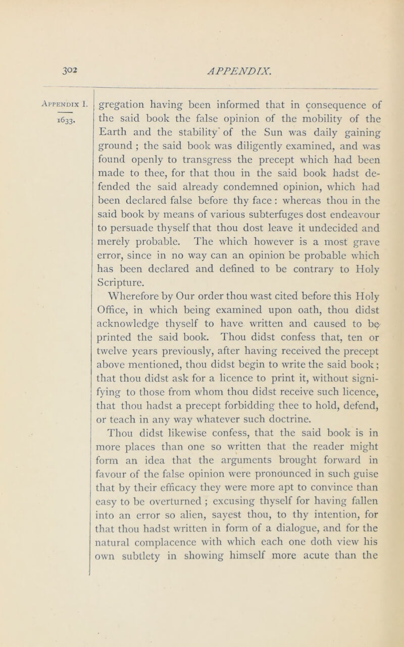 gregation having been informed that in consequence of the said book the false opinion of the mobility of the Earth and the stability of the Sun was daily gaining ground ; the said book was diligently examined, and was found openly to transgress the precept which had been made to thee, for that thou in the said book hadst de- fended the said already condemned opinion, which had been declared false before thy face : whereas thou in the said book by means of various subterfuges dost endeavour to persuade thyself that thou dost leave it undecided and merely probable. The which however is a most grave error, since in no way can an opinion be probable which has been declared and defined to be contrary to Holy Scripture. Wherefore by Our order thou wast cited before this Holy Office, in which being examined upon oath, thou didst acknowledge thyself to have written and caused to be- printed the said book. Thou didst confess that, ten or twelve years previously, after having received the precept above mentioned, thou didst begin to write the said book; that thou didst ask for a licence to print it, without signi- fying to those from whom thou didst receive such licence, that thou hadst a precept forbidding thee to hold, defend, or teach in any way whatever such doctrine. Thou didst likewise confess, that the said book is in more places than one so written that the reader might form an idea that the arguments brought forward in favour of the false opinion were pronounced in such guise that by their efficacy they were more apt to convince than easy to be overturned ; excusing thyself for having fallen into an error so alien, sayest thou, to thy intention, for that thou hadst written in form of a dialogue, and for the natural complacence with which each one doth view his own subtlety in showing himself more acute than the