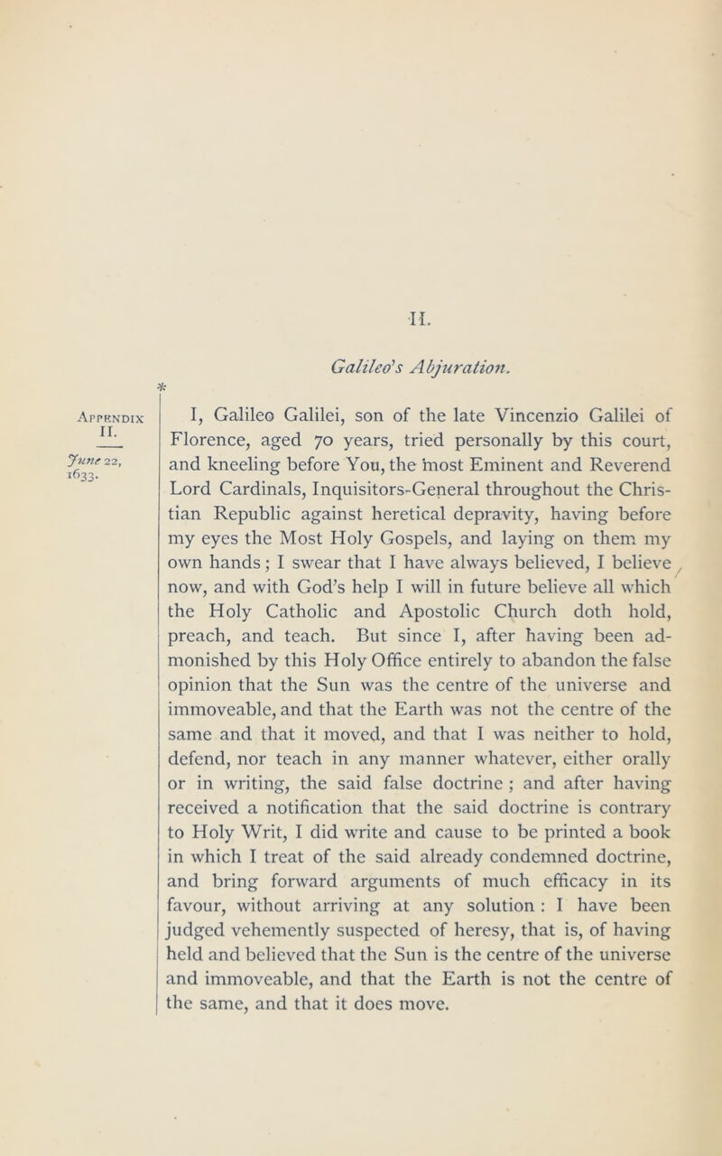 Appendix II. June 22, 1633. Galileo’s Abjuration. * I, Galileo Galilei, son of the late Vincenzio Galilei of Florence, aged 70 years, tried personally by this court, and kneeling before You, the most Eminent and Reverend Lord Cardinals, Inquisitors-General throughout the Chris- tian Republic against heretical depravity, having before my eyes the Most Holy Gospels, and laying on them my own hands; I swear that I have always believed, I believe now, and with God’s help I will in future believe all which the Holy Catholic and Apostolic Church doth hold, preach, and teach. But since I, after having been ad- monished by this Holy Office entirely to abandon the false opinion that the Sun was the centre of the universe and immoveable, and that the Earth was not the centre of the same and that it moved, and that I was neither to hold, defend, nor teach in any manner whatever, either orally or in writing, the said false doctrine ; and after having received a notification that the said doctrine is contrary to Holy Writ, I did write and cause to be printed a book in which I treat of the said already condemned doctrine, and bring forward arguments of much efficacy in its favour, without arriving at any solution : I have been judged vehemently suspected of heresy, that is, of having held and believed that the Sun is the centre of the universe and immoveable, and that the Earth is not the centre of the same, and that it does move.