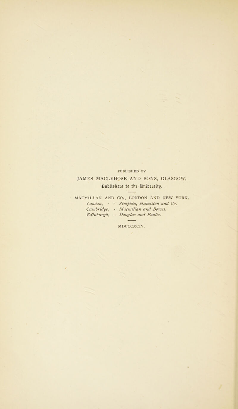 PUBLISHED BY JAMES MACLEHOSE AND SONS, GLASGOW, publishers to the Enibersitg. MACMILLAN AND CO., LONDON AND NEW YORK. London, - - Simp kin, Hamilton and Co. Cambridge, - Macmillan and Bowes. Edinburgh, - Dotiglas and Foulis. MDCCCXCIV.