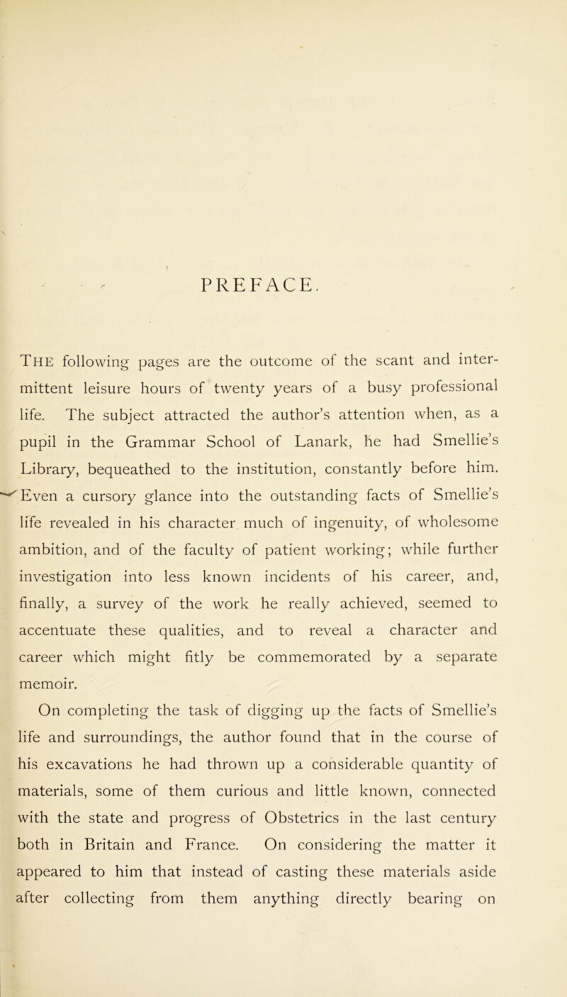 I PREFACE. The following pages are the outcome of the scant and inter- mittent leisure hours of twenty years of a busy professional life. The subject attracted the author’s attention when, as a pupil in the Grammar School of Lanark, he had Smellie’s Library, bequeathed to the institution, constantly before him. ^Even a cursory glance into the outstanding facts of Smellie’s life revealed in his character much of ingenuity, of wholesome ambition, and of the faculty of patient working; while further investigation into less known incidents of his career, and, finally, a survey of the work he really achieved, seemed to accentuate these qualities, and to reveal a character and career which might fitly be commemorated by a separate memoir. On completing the task of digging up the facts of Smellie’s life and surroundings, the author found that in the course of his excavations he had thrown up a considerable quantity of materials, some of them curious and little known, connected with the state and progress of Obstetrics in the last century both in Britain and France. On considering the matter it appeared to him that instead of casting these materials aside after collecting from them anything directly bearing on