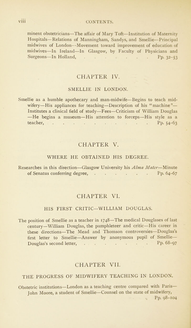 minent obstetricians—The affair of Mary Toft—Institution of Maternity Hospitals—Relations of Manningham, Sandys, and Smellie—Principal midwives of London--Movement toward improvement of education of midwives—In Ireland—In Glasgow, by Faculty of Physicians and Surgeons—In Holland, Pp. 32-53 CHAPTER IV. SMELLIE IN LONDON. Smellie as a humble apothecary and man-midwife—Begins to teach mid- wifery—His appliances for teaching—Description of his “machine”— Institutes a clinical field of study—Fees—Criticism of William Douglas —He begins a museum—His attention to forceps—His style as a teacher, Pp. 54-63 CHAPTER V. WHERE HE OBTAINED HIS DEGREE. Researches in this direction—Glasgow University his Alma Mater—Minute of Senatus conferring degree, Pp. 64-67 CHAPTER VI. HIS FIRST CRITIC—WILLIAM DOUGLAS. The position of Smellie as a teacher in 1748—The medical Douglases of last century—William Douglas, the pamphleteer and critic—His career in these directions—The Mead and Thomson controversies—Douglas’s first letter to Smellie—Answer by anonymous pupil of Smellie— Douglas’s second letter, Pp- 68-97 CHAPTER VII. THE PROGRESS OF MIDWIFERY TEACHING IN LONDON. Obstetric institutions—London as a teaching centre compared with Paris— John Moore, a student of Smellie—Counsel on the state of midwifery, Pp. 98-104