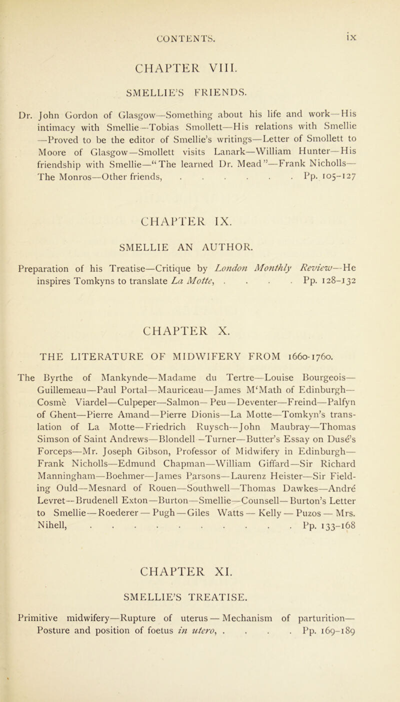 CHAPTER VIII. SMELLIE’S FRIENDS. Dr. John Gordon of Glasgow—Something about his life and work—His intimacy with Smellie—Tobias Smollett—His relations with Smellie —Proved to be the editor of Smellie’s writings—Letter of Smollett to Moore of Glasgow—Smollett visits Lanark—William Hunter—His friendship with Smellie—“The learned Dr. Mead”—Frank Nicholls— The Monros—Other friends, Pp- 105-127 CHAPTER IX. SMELLIE AN AUTHOR. Preparation of his Treatise—Critique by London Monthly Review—He inspires Tomkyns to translate La Mofte, .... Pp. 128-132 CHAPTER X. THE LITERATURE OF MIDWIFERY FROM 1660-1760. The Byrthe of Mankynde—Madame du Tertre—Louise Bourgeois— Guillemeau—Paul Portal—Mauriceau—James M‘Math of Edinburgh— Cosme Viardel—Culpeper—Salmon— Peu—Deventer—Freind—Palfyn of Ghent—Pierre Amand—Pierre Dionis—La Motte—Tomkyn’s trans- lation of La Motte—Friedrich Ruysch—John Maubray—Thomas Simson of Saint Andrews—Blondell —Turner—Butter’s Essay on Duse’s Forceps—Mr. Joseph Gibson, Professor of Midwifery in Edinburgh— Frank Nicholls—Edmund Chapman—William Giffard—Sir Richard Manningham—Boehmer—James Parsons—Laurenz Heister—Sir Field- ing Ould—Mesnard of Rouen—Southwell—Thomas Dawkes—Andre Levret—Brudenell Exton—Burton—Smellie—Counsell— Burton’s Letter to Smellie—Roederer— Pugh — Giles Watts — Kelly — Puzos — Mrs. Nihell, Pp. 133-168 CHAPTER XL SMELLIE’S TREATISE. Primitive midwifery—Rupture of uterus — Mechanism of parturition— Posture and position of foetus in utero, .... Pp. 169-189