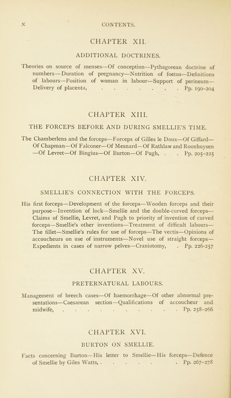 CHAPTER XII. ADDITIONAL DOCTRINES. Theories on source of menses—Of conception—Pythagorean doctrine of numbers — Duration of pregnancy—Nutrition of foetus—Definitions of labours—Position of woman in labour—Support of perineum— Delivery of placenta, Pp. 190-204 CHAPTER XIII. THE FORCEPS BEFORE AND DURING SMELLIE’S TIME. The Chamberlens and the forceps—Forceps of Gilles le Doux—Of Giffard— Of Chapman—Of Falconer—Of Mesnard—Of Rathlaw and Roonhuysen —Of Levret—Of Bingius—Of Burton—Of Pugh, . . Pp. 205-225 CHAPTER XIV. SMELLIE’S CONNECTION WITH THE FORCEPS. His first forceps—Development of the forceps—Wooden forceps and their purpose—Invention of lock—Smellie and the double-curved forceps— Claims of Smellie, Levret, and Pugh to priority of invention of curved forceps—Smellie’s other inventions—Treatment of difficult labours— The fillet—Smellie’s rules for use of forceps—The vectis—Opinions of accoucheurs on use of instruments—Novel use of straight forceps— Expedients in cases of narrow pelves—Craniotomy, . Pp. 226-257 CHAPTER XV. PRETERNATURAL LABOURS. Management of breech cases—Of haemorrhage—Of other abnormal pre- sentations—Caesarean section—Qualifications of accoucheur and midwife, Pp. 258-266 CHAPTER XVI. BURTON ON SMELLIE. Facts concerning Burton—His letter to Smellie—His forceps—Defence of Smellie by Giles Watts, . Pp. 267-27S