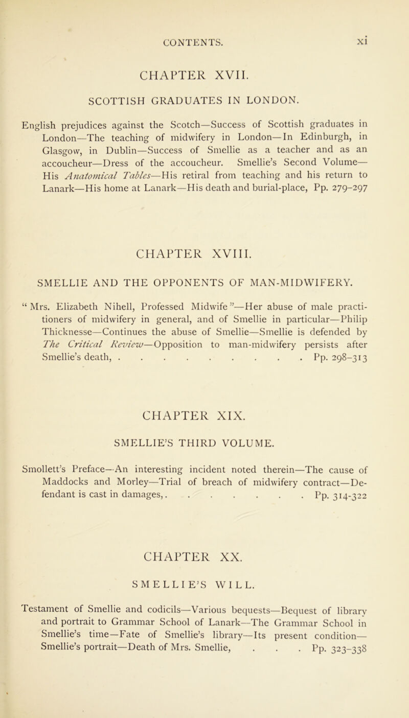 CHAPTER XVII. SCOTTISH GRADUATES IN LONDON. English prejudices against the Scotch—Success of Scottish graduates in London—The teaching of midwifery in London—In Edinburgh, in Glasgow, in Dublin—Success of Smellie as a teacher and as an accoucheur—Dress of the accoucheur. Smellie’s Second Volume— His Anatomical Tables—His retiral from teaching and his return to Lanark—His home at Lanark—His death and burial-place, Pp. 279-297 CHAPTER XVIII. SMELLIE AND THE OPPONENTS OF MAN-MIDWIFERY. “Mrs. Elizabeth Nihell, Professed Midwife”—Her abuse of male practi- tioners of midwifery in general, and of Smellie in particular—Philip Thicknesse—Continues the abuse of Smellie—Smellie is defended by The Critical Review—Opposition to man-midwifery persists after Smellie’s death, Pp. 298-313 CHAPTER XIX. SMELLIE’S THIRD VOLUME. Smollett’s Preface—An interesting incident noted therein—The cause of Maddocks and Morley—Trial of breach of midwifery contract—De- fendant is cast in damages, Pp. 314-322 CHAPTER XX. SMELLIE’S WILL. Testament of Smellie and codicils—Various bequests—Bequest of library and portrait to Grammar School of Lanark—The Grammar School in Smellie’s time—Fate of Smellie’s library—Its present condition— Smellie’s portrait—Death of Mrs. Smellie, . . . Pp. 323-338