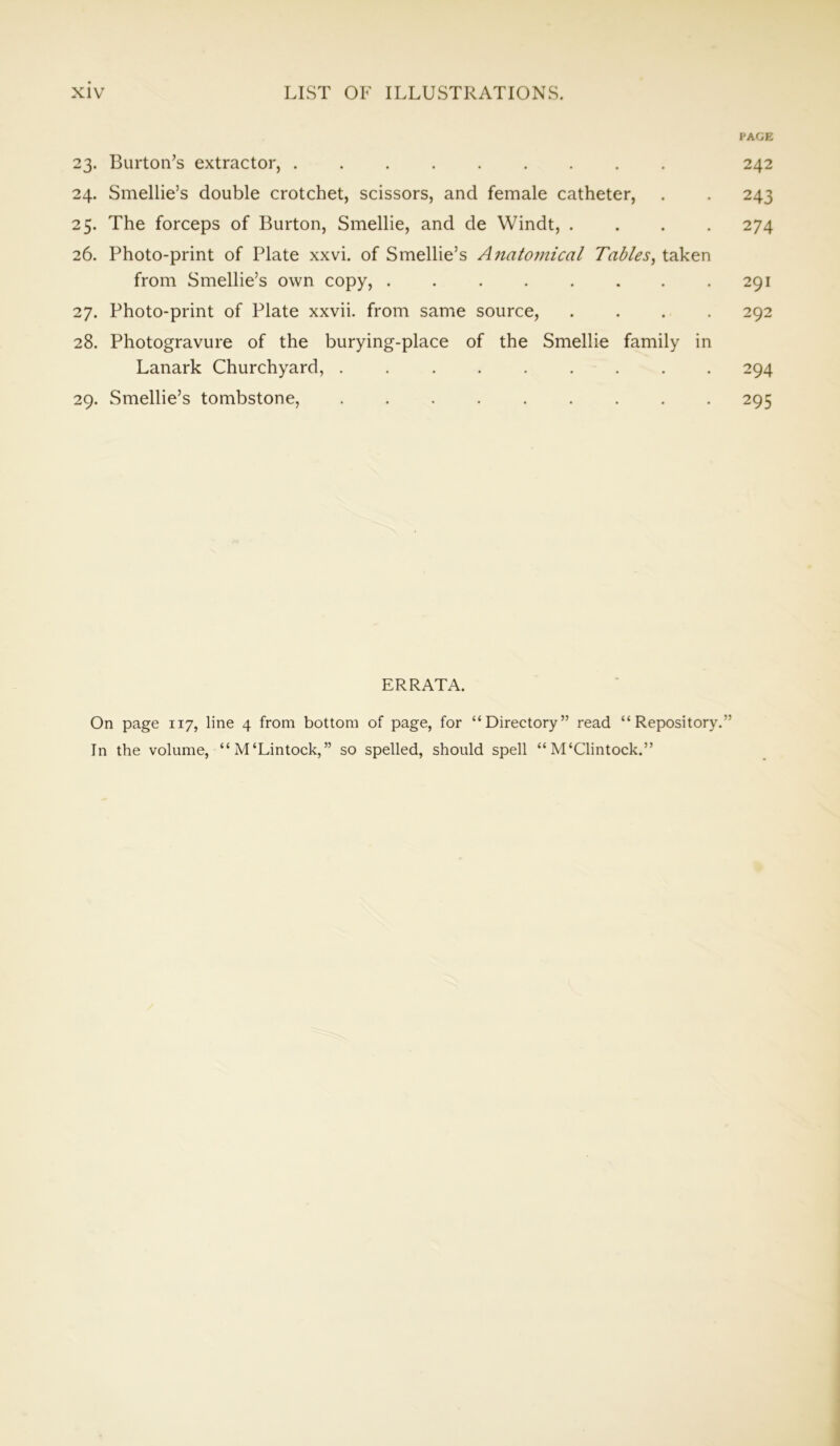 XIV LIST OF ILLUSTRATIONS. PAGE 23. Burton’s extractor, 242 24. Smellie’s double crotchet, scissors, and female catheter, . . 243 25. The forceps of Burton, Smellie, and de Windt, .... 274 26. Photo-print of Plate xxvi. of Smellie’s Anatomical Tables, taken from Smellie’s own copy, . . . . . . . .291 27. Photo-print of Plate xxvii. from same source, .... 292 28. Photogravure of the burying-place of the Smellie family in Lanark Churchyard, 294 29. Smellie’s tombstone, 295 ERRATA. On page 117, line 4 from bottom of page, for “Directory” read “Repository.” In the volume, “M‘Lintock,” so spelled, should spell “ M‘Clintock.”