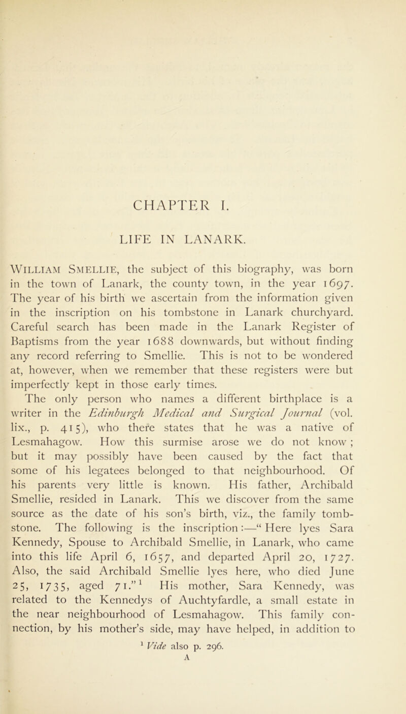 LIFE IN LANARK. William SMELLIE, the subject of this biography, was born in the town of Lanark, the county town, in the year 1697. The year of his birth we ascertain from the information given in the inscription on his tombstone in Lanark churchyard. Careful search has been made in the Lanark Register of Baptisms from the year 1688 downwards, but without finding any record referring to Smellie. This is not to be wondered at, however, when we remember that these registers were but imperfectly kept in those early times. The only person who names a different birthplace is a writer in the Edinburgh Medical arid Surgical Journal (vol. lix., p. 415), who there states that he was a native of Lesmahagow. How this surmise arose we do not know ; but it may possibly have been caused by the fact that some of his legatees belonged to that neighbourhood. Of his parents very little is known. His father, Archibald Smellie, resided in Lanark. This we discover from the same source as the date of his son’s birth, viz., the family tomb- stone. The following is the inscription:—“ Here lyes Sara Kennedy, Spouse to Archibald Smellie, in Lanark, who came into this life April 6, 1657, and departed April 20, 1727. Also, the said Archibald Smellie lyes here, who died June 2 5, 1735, aged 71.”1 His mother, Sara Kennedy, was related to the Kennedys of Auchtyfardle, a small estate in the near neighbourhood of Lesmahagow. This family con- nection, by his mother’s side, may have helped, in addition to 1 Vide also p. 296.