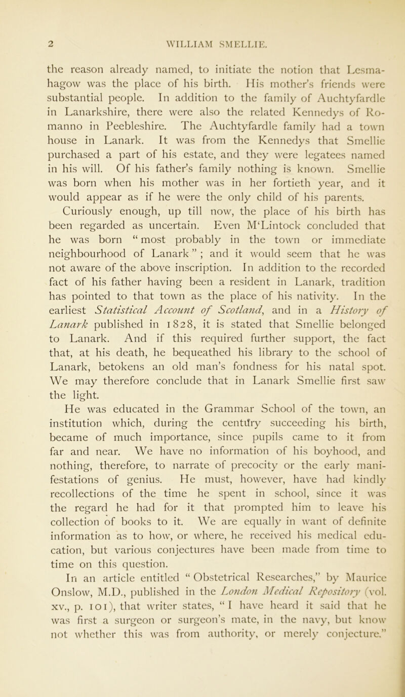 the reason already named, to initiate the notion that Lcsma- hagow was the place of his birth. His mothers friends were substantial people. In addition to the family of Auchtyfardle in Lanarkshire, there were also the related Kennedys of Ro- manno in Peebleshire. The Auchtyfardle family had a town house in Lanark. It was from the Kennedys that Smellie purchased a part of his estate, and they were legatees named in his will. Of his father’s family nothing is known. Smellie was born when his mother was in her fortieth year, and it would appear as if he were the only child of his parents. Curiously enough, up till now, the place of his birth has been regarded as uncertain. Even M‘Lintock concluded that he was born “ most probably in the town or immediate neighbourhood of Lanark ” ; and it would seem that he was not aware of the above inscription. In addition to the recorded fact of his father having been a resident in Lanark, tradition has pointed to that town as the place of his nativity. In the earliest Statistical Account of Scotland, and in a History of Lanark published in 1828, it is stated that Smellie belonged to Lanark. And if this required further support, the fact that, at his death, he bequeathed his library to the school of Lanark, betokens an old man’s fondness for his natal spot. We may therefore conclude that in Lanark Smellie first saw the light. He was educated in the Grammar School of the town, an institution which, during the centitry succeeding his birth, became of much importance, since pupils came to it from far and near. We have no information of his boyhood, and nothing, therefore, to narrate of precocity or the early mani- festations of genius. He must, however, have had kindly recollections of the time he spent in school, since it was the regard he had for it that prompted him to leave his collection of books to it. We are equally in want of definite information as to how, or where, he received his medical edu- cation, but various conjectures have been made from time to time on this question. In an article entitled “ Obstetrical Researches,” by Maurice Onslow, M.D., published in the London Medical Repository (vol. xv., p. 101), that writer states, “I have heard it said that he was first a surgeon or surgeon’s mate, in the navy, but know not whether this was from authority, or merely conjecture.”