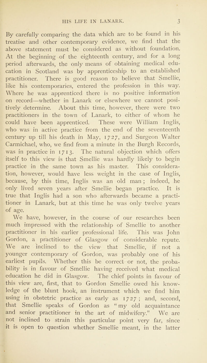 By carefully comparing the data which arc to be found in his treatise and other contemporary evidence, we find that the above statement must be considered as without foundation. At the beginning of the eighteenth century, and for a long period afterwards, the only means of obtaining medical edu- cation in Scotland was by apprenticeship to an established practitioner. There is good reason to believe that Smellie, like his contemporaries, entered the profession in this way. Where he was apprenticed there is no positive information on record—whether in Lanark or elsewhere we cannot posi- tively determine. About this time, however, there were two practitioners in the town of Lanark, to either of whom he could have been apprenticed. These were William Inglis, who was in active practice from the end of the seventeenth century up till his death in May, 1727, and Surgeon Walter Carmichael, who, we find from a minute in the Burgh Records, was in practice in 1713. The natural objection which offers itself to this view is that Smellie was hardly likely to begin practice in the same town as his master. This considera- tion, however, would have less weight in the case of Inglis, because, by this time, Inglis was an old man ; indeed, he only lived seven years after Smellie began practice. It is true that Inglis had a son who afterwards became a practi- tioner in Lanark, but at this time he was only twelve years of age. We have, however, in the course of our researches been much impressed with the relationship of Smellie to another practitioner in his earlier professional life. This was John Gordon, a practitioner of Glasgow of considerable repute. We are inclined to the view that Smellie, if not a younger contemporary of Gordon, was probably one of his earliest pupils. Whether this be correct or not, the proba- bility is in favour of Smellie having received what medical education he did in Glasgow. The chief points in favour of this view are, first, that to Gordon Smellie owed his know- ledge of the blunt hook, an instrument which we find him using in obstetric practice as early as 1727; and, second, that Smellie speaks of Gordon as “ my old acquaintance and senior practitioner in the art of midwifery.” We are not inclined to strain this particular point very far, since it is open to question whether Smellie meant, in the latter