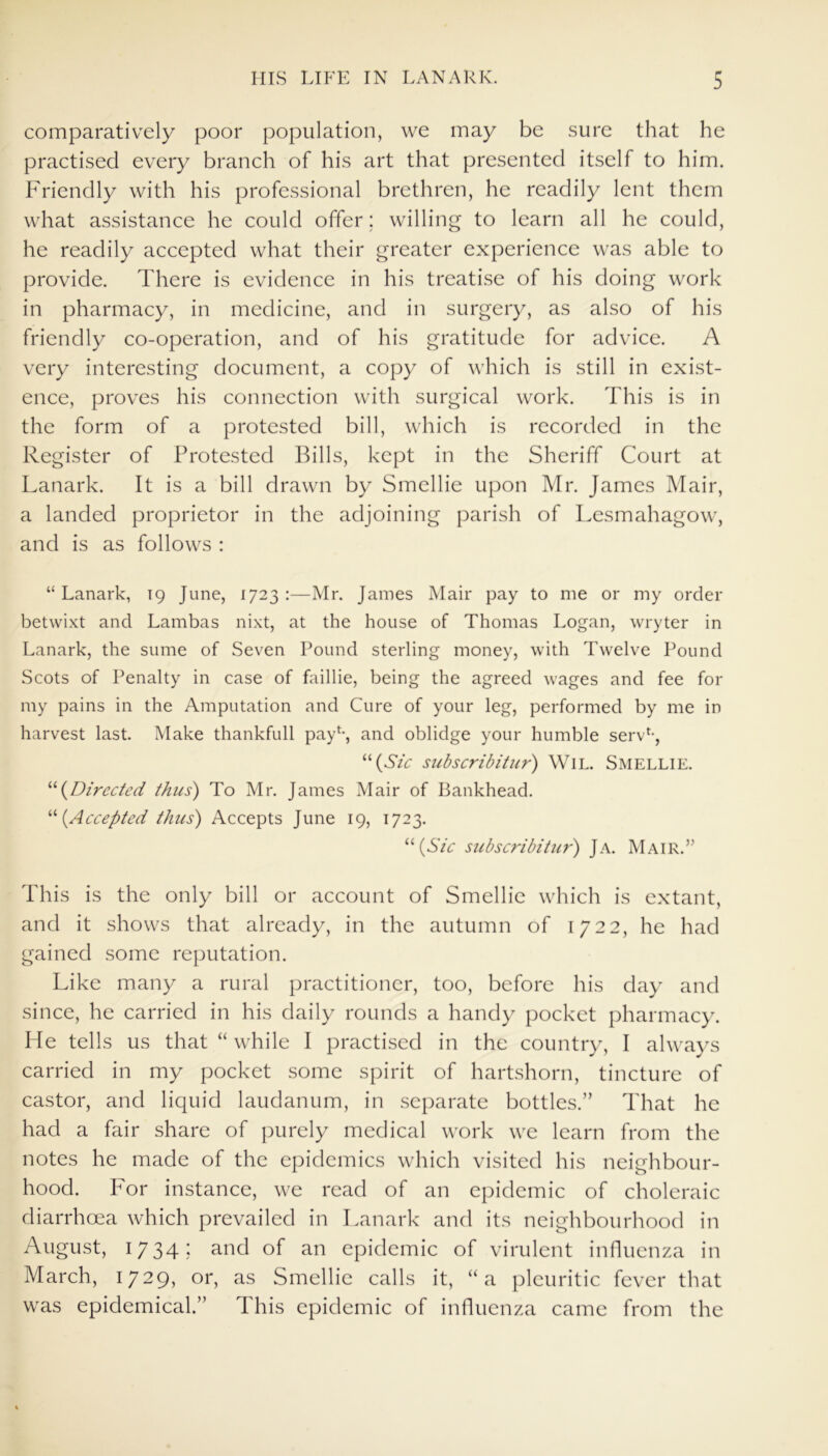 comparatively poor population, we may be sure that he practised every branch of his art that presented itself to him. Friendly with his professional brethren, he readily lent them what assistance he could offer; willing to learn all he could, he readily accepted what their greater experience was able to provide. There is evidence in his treatise of his doing work in pharmacy, in medicine, and in surgery, as also of his friendly co-operation, and of his gratitude for advice. A very interesting document, a copy of which is still in exist- ence, proves his connection with surgical work. This is in the form of a protested bill, which is recorded in the Register of Protested Bills, kept in the Sheriff Court at Lanark. It is a bill drawn by Smellie upon Mr. James Mair, a landed proprietor in the adjoining parish of Lesmahagow, and is as follows : “ Lanark, 19 June, 1723 :—Mr. James Mair pay to me or my order betwixt and Lambas nixt, at the house of Thomas Logan, wryter in Lanark, the sume of Seven Pound sterling money, with Twelve Pound Scots of Penalty in case of faillie, being the agreed wages and fee for my pains in the Amputation and Cure of your leg, performed by me in harvest last. Make thankfull pay1-, and oblidge your humble serv*-, “(Sic subscribitur) WlL. Smellie. “(Directed thus) To Mr. James Mair of Bankhead. “(Accepted thus) Accepts June 19, 1723. “(Sic subscribitur) Ja. Mair.” This is the only bill or account of Smellie which is extant, and it shows that already, in the autumn of 1722, he had gained some reputation. Like many a rural practitioner, too, before his day and since, he carried in his daily rounds a handy pocket pharmacy. He tells us that “ while I practised in the country, I always carried in my pocket some spirit of hartshorn, tincture of castor, and liquid laudanum, in separate bottles.” That he had a fair share of purely medical work we learn from the notes he made of the epidemics which visited his neighbour- hood. For instance, we read of an epidemic of choleraic diarrhoea which prevailed in Lanark and its neighbourhood in August, 1734- and of an epidemic of virulent influenza in March, 1729, or, as Smellie calls it, “a pleuritic fever that was epidemical.” This epidemic of influenza came from the