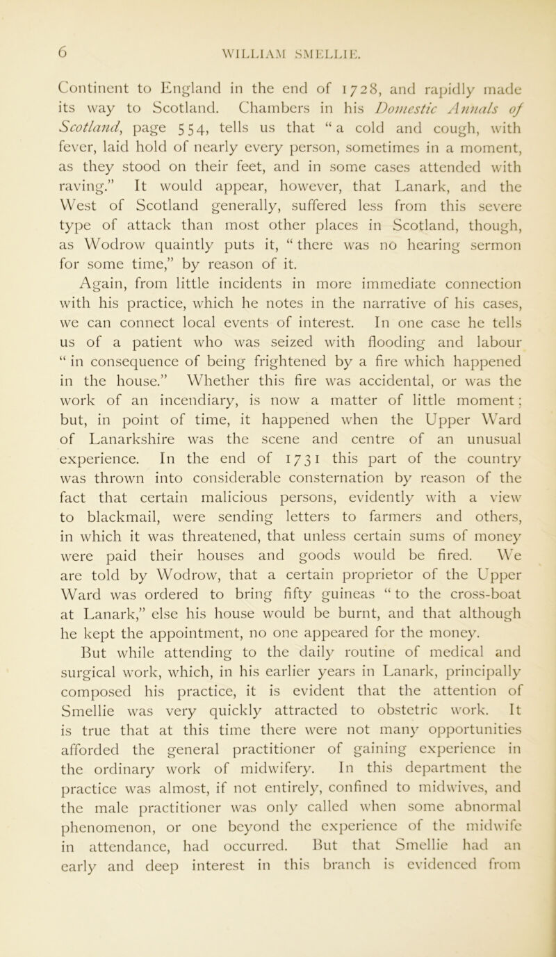 Continent to England in the end of 1728, and rapidly made its way to Scotland. Chambers in his Domestic Annals of Scotland, page 554, tells us that “a cold and cough, with fever, laid hold of nearly every person, sometimes in a moment, as they stood on their feet, and in some cases attended with raving.” It would appear, however, that Lanark, and the West of Scotland generally, suffered less from this severe type of attack than most other places in Scotland, though, as Wodrow quaintly puts it, “ there was no hearing sermon for some time,” by reason of it. Again, from little incidents in more immediate connection with his practice, which he notes in the narrative of his cases, we can connect local events of interest. In one case he tells us of a patient who was seized with flooding and labour “ in consequence of being frightened by a fire which happened in the house.” Whether this fire was accidental, or was the work of an incendiary, is now a matter of little moment; but, in point of time, it happened when the Upper Ward of Lanarkshire was the scene and centre of an unusual experience. In the end of 1731 this part of the country was thrown into considerable consternation by reason of the fact that certain malicious persons, evidently with a view to blackmail, were sending letters to farmers and others, in which it was threatened, that unless certain sums of money were paid their houses and goods would be fired. We are told by Wodrow, that a certain proprietor of the Upper Ward was ordered to bring fifty guineas “ to the cross-boat at Lanark,” else his house would be burnt, and that although he kept the appointment, no one appeared for the money. But while attending to the daily routine of medical and surgical work, which, in his earlier years in Lanark, principally composed his practice, it is evident that the attention of Smellie was very quickly attracted to obstetric work. It is true that at this time there were not many opportunities afforded the general practitioner of gaining experience in the ordinary work of midwifery. In this department the practice was almost, if not entirely, confined to midwives, and the male practitioner was only called when some abnormal phenomenon, or one beyond the experience of the midwife in attendance, had occurred. But that Smellie had an early and deep interest in this branch is evidenced from