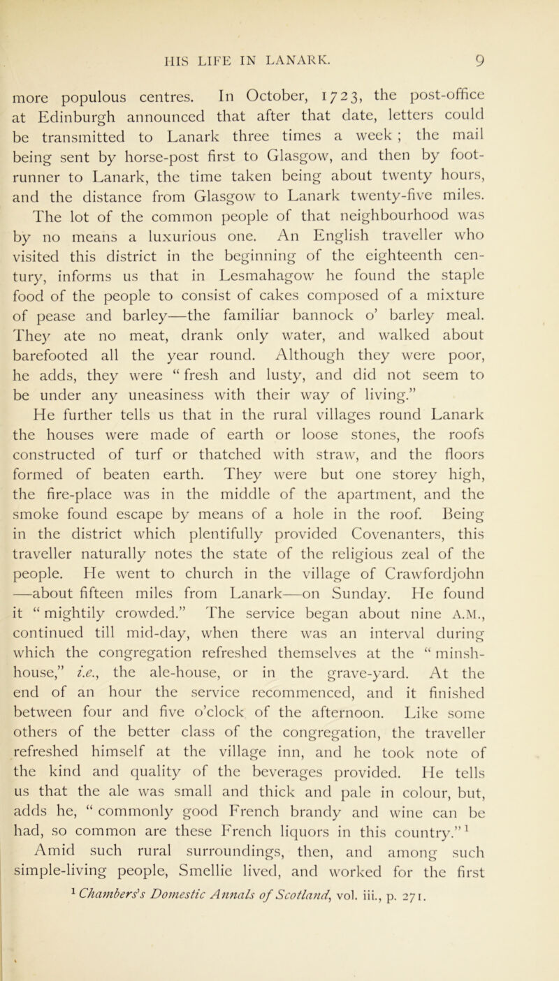 more populous centres. In October, 1723, the post-office at Edinburgh announced that after that date, letters could be transmitted to Lanark three times a week ; the mail being sent by horse-post first to Glasgow, and then by foot- runner to Lanark, the time taken being about twenty hours, and the distance from Glasgow to Lanark twenty-five miles. The lot of the common people of that neighbourhood was by no means a luxurious one. An English traveller who visited this district in the beginning of the eighteenth cen- tury, informs us that in Lesmahagow he found the staple food of the people to consist of cakes composed of a mixture of pease and barley—the familiar bannock o’ barley meal. They ate no meat, drank only water, and walked about barefooted all the year round. Although they were poor, he adds, they were “ fresh and lusty, and did not seem to be under any uneasiness with their way of living.” He further tells us that in the rural villages round Lanark the houses were made of earth or loose stones, the roofs constructed of turf or thatched with straw, and the floors formed of beaten earth. They were but one storey high, the fire-place was in the middle of the apartment, and the smoke found escape by means of a hole in the roof. Being in the district which plentifully provided Covenanters, this traveller naturally notes the state of the religious zeal of the people. He went to church in the village of Crawfordjohn —about fifteen miles from Lanark—on Sunday. He found it “ mightily crowded.” The service began about nine A.M., continued till mid-day, when there was an interval during which the congregation refreshed themselves at the “ minsh- house,” i.e., the ale-house, or in the grave-yard. At the end of an hour the service recommenced, and it finished between four and five o’clock of the afternoon. Like some others of the better class of the congregation, the traveller refreshed himself at the village inn, and he took note of the kind and quality of the beverages provided. He tells us that the ale was small and thick and pale in colour, but, adds he, “ commonly good Trench brandy and wine can be had, so common are these Trench liquors in this country.”1 Amid such rural surroundings, then, and among such simple-living people, Smellie lived, and worked for the first 1 Chambers's Domestic Annals of Scotland, vol. iii., p. 271.