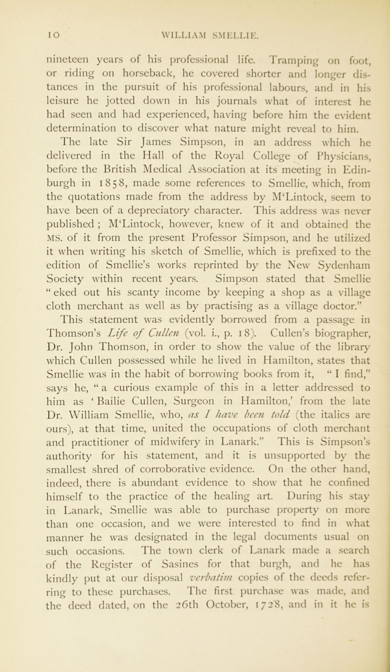 nineteen years of his professional life. Tramping on foot, or riding on horseback, he covered shorter and longer dis- tances in the pursuit of his professional labours, and in his leisure he jotted down in his journals what of interest he had seen and had experienced, having before him the evident determination to discover what nature might reveal to him. The late Sir James Simpson, in an address which he delivered in the Hall of the Royal College of Physicians, before the British Medical Association at its meeting in Edin- burgh in 1858, made some references to Smellie, which, from the quotations made from the address by M‘Lintock, seem to have been of a depreciatory character. This address was never published ; M‘Lintock, however, knew of it and obtained the MS. of it from the present Professor Simpson, and he utilized it when writing his sketch of Smellie, which is prefixed to the edition of Smellie’s works reprinted by the New Sydenham Society within recent years. Simpson stated that Smellie “ eked out his scanty income by keeping a shop as a village cloth merchant as well as by practising as a village doctor.” This statement was evidently borrowed from a passage in Thomson’s Life of Cullen (vol. i., p. 18). Cullen’s biographer, Dr. John Thomson, in order to show the value of the library which Cullen possessed while he lived in Hamilton, states that Smellie was in the habit of borrowing books from it, “ I find,” says he, “ a curious example of this in a letter addressed to him as ‘ Bailie Cullen, Surgeon in Hamilton,’ from the late Dr. William Smellie, who, as I have been told (the italics are ours), at that time, united the occupations of cloth merchant and practitioner of midwifery in Lanark.” This is Simpson’s authority for his statement, and it is unsupported by the smallest shred of corroborative evidence. On the other hand, indeed, there is abundant evidence to show that he confined himself to the practice of the healing art. During his stay in Lanark, Smellie was able to purchase property on more than one occasion, and we were interested to find in what manner he was designated in the legal documents usual on such occasions. The town clerk of Lanark made a search of the Register of Sasines for that burgh, and he has kindly put at our disposal verbatim copies of the deeds refer- ring to these purchases. The first purchase was made, and the deed dated, on the 26th October, 1728, and in it he is