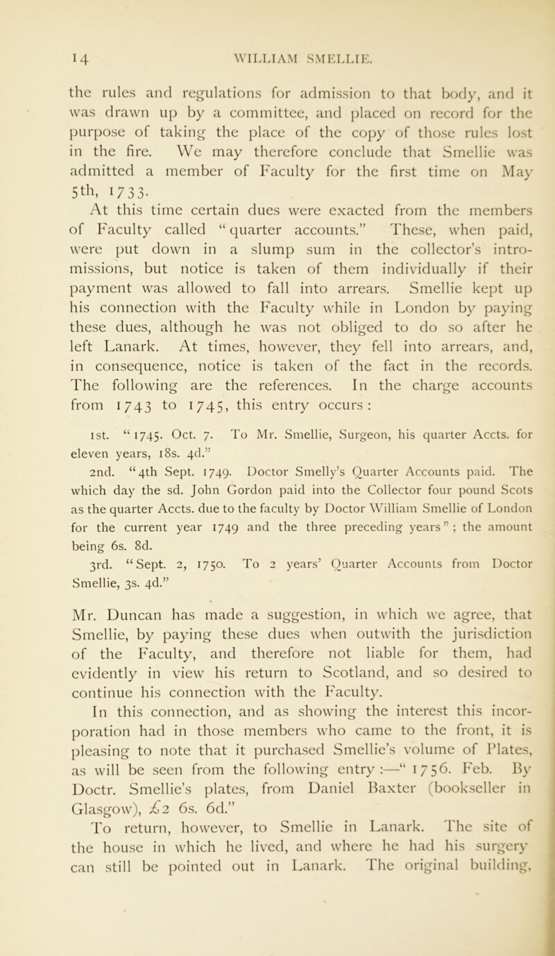 the rules and regulations for admission to that body, and it was drawn up by a committee, and placed on record for the purpose of taking the place of the copy of those rules lost in the fire. We may therefore conclude that Smellie was admitted a member of Faculty for the first time on May 5th, 1733. At this time certain dues were exacted from the members of Faculty called “ quarter accounts.” These, when paid, were put down in a slump sum in the collector’s intro- missions, but notice is taken of them individually if their payment was allowed to fall into arrears. Smellie kept up his connection with the Faculty while in London by paying these dues, although he was not obliged to do so after he left Lanark. At times, however, they fell into arrears, and, in consequence, notice is taken of the fact in the records. The following are the references. In the charge accounts from 1743 to 1745, this entry occurs: 1st. “ 1745. Oct. 7. To Mr. Smellie, Surgeon, his quarter Accts. for eleven years, 18s. qd.” 2nd. “4th Sept. 1749. Doctor Smelly’s Quarter Accounts paid. The which day the sd. John Gordon paid into the Collector four pound Scots as the quarter Accts. due to the faculty by Doctor William Smellie of London for the current year 1749 and the three preceding years”; the amount being 6s. 8d. 3rd. “Sept. 2, 1750. To 2 years’ Quarter Accounts from Doctor Smellie, 3s. qd.” % Mr. Duncan has made a suggestion, in which we agree, that Smellie, by paying these dues when outwith the jurisdiction of the Faculty, and therefore not liable for them, had evidently in view his return to Scotland, and so desired to continue his connection with the Faculty. In this connection, and as showing the interest this incor- poration had in those members who came to the front, it is pleasing to note that it purchased Smellie’s volume of Plates, as will be seen from the following entry:—4 1756. Feb. By Doctr. Smellie’s plates, from Daniel Baxter (bookseller in Glasgow), £2 6s. 6d.” To return, however, to Smellie in Lanark. The site of the house in which he lived, and where he had his surgery can still be pointed out in Lanark. The original building,