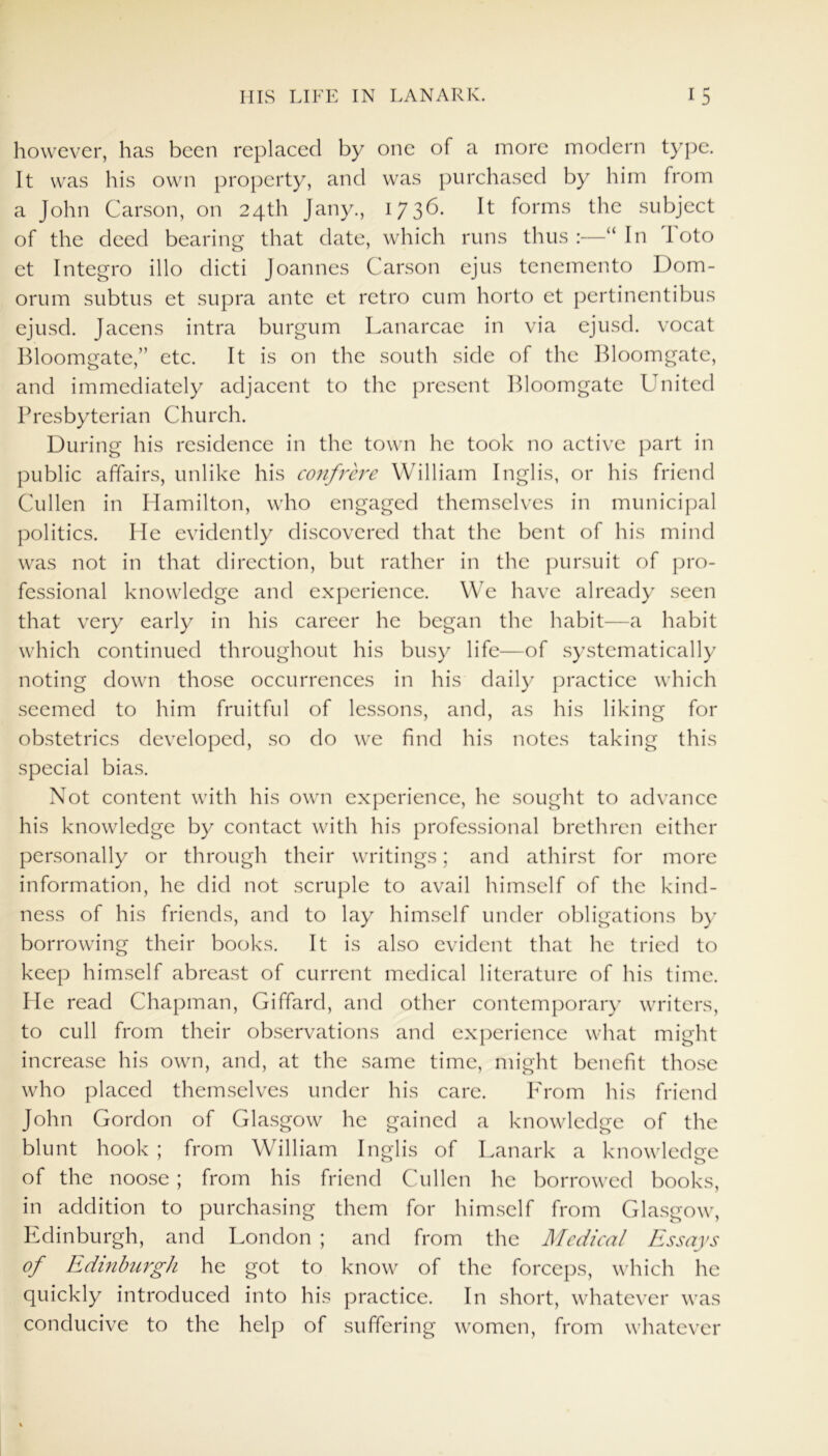 however, has been replaced by one of a more modern type. It was his own property, and was purchased by him from a John Carson, on 24th Jany., 173^* It forms the subject of the deed bearing that date, which runs thus:—“In 1 oto et Integro illo dicti Joannes Carson ejus tenemento Dom- orum subtus et supra ante et retro cum horto et pertinentibus ejusd. Jacens intra burgum Lanarcae in via ejusd. vocat Bloomgate,” etc. It is on the south side of the Bloomgate, and immediately adjacent to the present Bloomgate United Presbyterian Church. During his residence in the town he took no active part in public affairs, unlike his confrere William Inglis, or his friend Cullen in Hamilton, who engaged themselves in municipal politics. He evidently discovered that the bent of his mind was not in that direction, but rather in the pursuit of pro- fessional knowledge and experience. We have already seen that very early in his career he began the habit—a habit which continued throughout his busy life—of systematically noting down those occurrences in his daily practice which seemed to him fruitful of lessons, and, as his liking for obstetrics developed, so do we find his notes taking this special bias. Not content with his own experience, he sought to advance his knowledge by contact with his professional brethren either personally or through their writings; and athirst for more information, he did not scruple to avail himself of the kind- ness of his friends, and to lay himself under obligations by borrowing their books. It is also evident that he tried to keep himself abreast of current medical literature of his time. He read Chapman, Giffard, and other contemporary writers, to cull from their observations and experience what might increase his own, and, at the same time, might benefit those who placed themselves under his care. P'rom his friend John Gordon of Glasgow he gained a knowledge of the blunt hook ; from William Inglis of Lanark a knowledge of the noose ; from his friend Cullen he borrowed books, in addition to purchasing them for himself from Glasgow, Edinburgh, and London ; and from the Medical Essays of Edinburgh he got to know of the forceps, which he quickly introduced into his practice. In short, whatever was conducive to the help of suffering women, from whatever