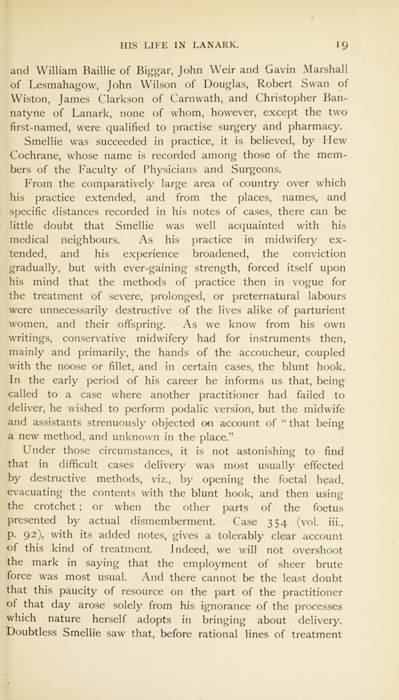 and William Baillie of Biggar, John Weir and Gavin Marshall of Lesmahagow, John Wilson of Douglas, Robert Swan of Wiston, James Clarkson of Carnwath, and Christopher Ban- natyne of Lanark, none of whom, however, except the two first-named, were qualified to practise surgery and pharmacy. Smellie was succeeded in practice, it is believed, by Hew Cochrane, whose name is recorded among those of the mem- bers of the Faculty of Physicians and Surgeons. From the comparatively large area of country over which his practice extended, and from the places, names, and specific distances recorded in his notes of cases, there can be little doubt that Smellie was well acquainted with his medical neighbours. As his practice in midwifery ex- tended, and his experience broadened, the conviction gradually, but with ever-gaining strength, forced itself upon his mind that the methods of practice then in vogue for the treatment of severe, prolonged, or preternatural labours were unnecessarily destructive of the lives alike of parturient women, and their offspring. As we know from his own writings, conservative midwifery had for instruments then, mainly and primarily, the hands of the accoucheur, coupled with the noose or fillet, and in certain cases, the blunt hook. In the early period of his career he informs us that, being called to a case where another practitioner had failed to deliver, he wished to perform podalic version, but the midwife and assistants strenuously objected on account of “ that being a new method, and unknown in the place.” Under those circumstances, it is not astonishing to find that in difficult cases delivery was most usually effected by destructive methods, viz., by opening the foetal head, evacuating the contents with the blunt hook, and then using the crotchet ; or when the other parts of the foetus presented by actual dismemberment. Case 354 (vol. iii., p. 92), with its added notes, gives a tolerably clear account of this kind of treatment. Indeed, we will not overshoot the mark in saying that the employment of sheer brute force was most usual. And there cannot be the least doubt that this paucity of resource on the part of the practitioner of that day arose solely from his ignorance of the processes which nature herself adopts in bringing about delivery. Doubtless Smellie saw that, before rational lines of treatment