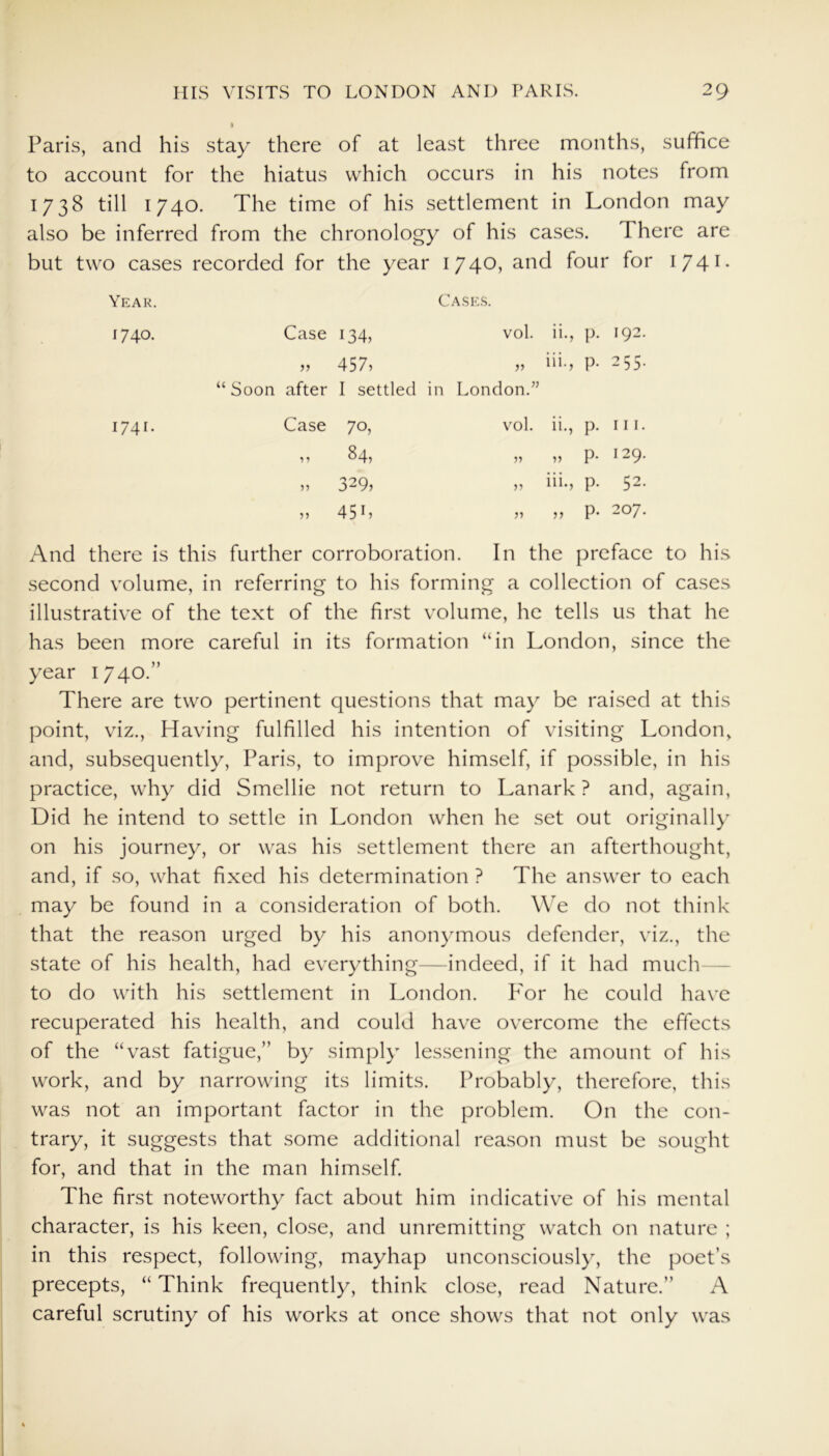 Paris, and his stay there of at least three months, suffice to account for the hiatus which occurs in his notes from 1738 till 1740. The time of his settlement in London may also be inferred from the chronology of his cases. I here are but two cases recorded for the year 1740, and four for I741- Year. Cases. 1740. Case 134, vol. ii., p. 192. >> 457, iii., p. 255. “ Soon after I settled in London.” 1740 Case 70, vol. ii., p. iii. 84, p. 129. n 329, iii., p. 52. 45 L >> p. 207. And there is this further corroboration. In the preface to his second volume, in referring to his forming a collection of cases illustrative of the text of the first volume, he tells us that he has been more careful in its formation “in London, since the year 1740.” There are two pertinent questions that may be raised at this point, viz., Having fulfilled his intention of visiting London, and, subsequently, Paris, to improve himself, if possible, in his practice, why did Smellie not return to Lanark ? and, again, Did he intend to settle in London when he set out originally on his journey, or was his settlement there an afterthought, and, if so, what fixed his determination ? The answer to each may be found in a consideration of both. We do not think that the reason urged by his anonymous defender, viz., the state of his health, had everything—indeed, if it had much to do with his settlement in London. P'or he could have recuperated his health, and could have overcome the effects of the “vast fatigue,” by simply lessening the amount of his work, and by narrowing its limits. Probably, therefore, this was not an important factor in the problem. On the con- trary, it suggests that some additional reason must be sought for, and that in the man himself. The first noteworthy fact about him indicative of his mental character, is his keen, close, and unremitting watch on nature ; in this respect, following, mayhap unconsciously, the poet’s precepts, “ Think frequently, think close, read Nature.” A careful scrutiny of his works at once shows that not only was