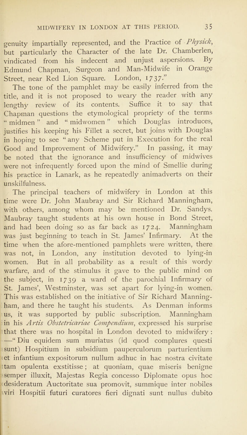 genuity impartially represented, and the Practice of Physick, but particularly the Character of the late Dr. Chamberlen, vindicated from his indecent and unjust aspersions. P>y Edmund Chapman, Surgeon and Man-Midwife in Orange Street, near Red Lion Square. London, 1737-” The tone of the pamphlet may be easily inferred from the title, and it is not proposed to weary the reader with any lengthy review of its contents. Suffice it to say that Chapman questions the etymological propriety of the terms “ midmen ” and “ midwomen ” which Douglas introduces, justifies his keeping his Lillet a secret, but joins with Douglas in hoping to see “ any Scheme put in Execution for the real Good and Improvement of Midwifery.” In passing, it may be noted that the ignorance and insufficiency of midwives were not infrequently forced upon the mind of Smellie during his practice in Lanark, as he repeatedly animadverts on their unskilfulness. The principal teachers of midwifery in London at this time were Dr. John Maubray and Sir Richard Manningham, with others, among whom may be mentioned Dr. Sandys. Maubray taught students at his own house in Bond Street, and had been doing so as far back as 1724. Manningham was just beginning to teach in St. James’ Infirmary. At the time when the afore-mentioned pamphlets were written, there was not, in London, any institution devoted to lying-in women. But in all probability as a result of this wordy warfare, and of the stimulus it gave to the public mind on the subject, in 1739 a ward of the parochial Infirmary of St. James’, Westminster, was set apart for lying-in women. This was established on the initiative of Sir Richard Manning- ham, and there he taught his students. As Denman informs us, it was supported by public subscription. Manningham in his Artis Obstetricariae Compendium, expressed his surprise that there was no hospital in London devoted to midwifery : —“ Diu equidem sum muriatus (id quod complures questi sunt) Hospitium in subsidium pauperculorum parturientium tet infantium expositorum nullum adhuc in hac nostra civitate tarn opulenta exstitisse; at quoniam, quae miseris benigne semper illuxit, Majestas Regia concesso Diplomate opus hoc desideratum Auctoritate sua promovit, summique inter nobiles viri Hospitii futuri curatores fieri dignati sunt nullus dubito