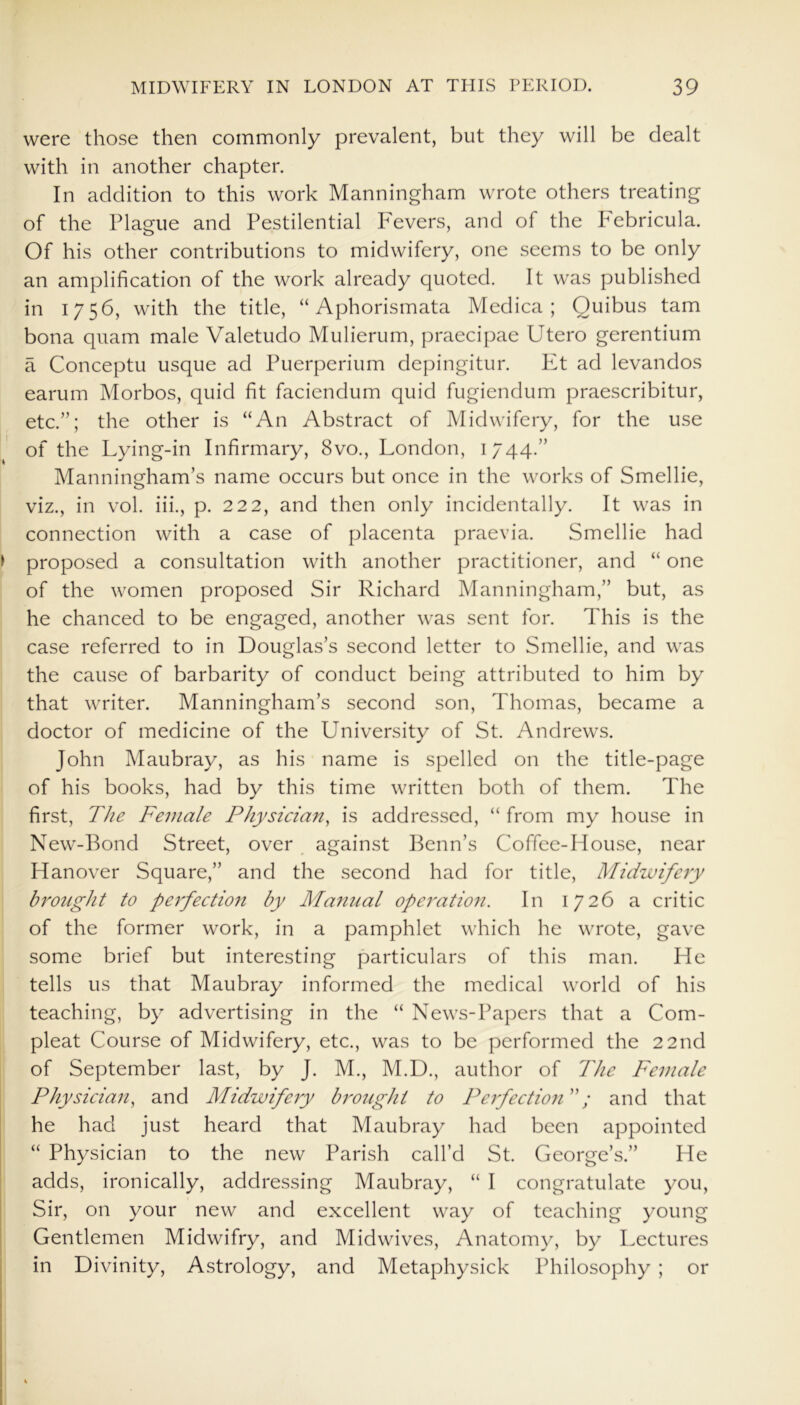 were those then commonly prevalent, but they will be dealt with in another chapter. In addition to this work Manningham wrote others treating of the Plague and Pestilential Fevers, and of the Pebricula. Of his other contributions to midwifery, one seems to be only an amplification of the work already quoted. It was published in 1756, with the title, “ Aphorismata Medica ; Quibus tarn bona quam male Valetudo Mulierum, praecipae Utero gerentium a Conceptu usque ad Puerperium depingitur. Et ad levandos earum Morbos, quid fit faciendum quid fugiendum praescribitur, etc.”; the other is “An Abstract of Midwifery, for the use of the Lying-in Infirmary, 8vo., London, 1744.” Manningham’s name occurs but once in the works of Smellie, viz., in vol. iii., p. 222, and then only incidentally. It was in connection with a case of placenta praevia. Smellie had proposed a consultation with another practitioner, and “ one of the women proposed Sir Richard Manningham,” but, as he chanced to be engaged, another was sent for. This is the case referred to in Douglas’s second letter to Smellie, and was the cause of barbarity of conduct being attributed to him by that writer. Manningham’s second son, Thomas, became a doctor of medicine of the University of St. Andrews. John Maubray, as his name is spelled on the title-page of his books, had by this time written both of them. The first, The Female Physician, is addressed, “ from my house in New-Bond Street, over against Benn’s Coffee-House, near Hanover Square,” and the second had for title, Midwifery brought to perfection by Manual operation. In 1726 a critic of the former work, in a pamphlet which he wrote, gave some brief but interesting particulars of this man. He tells us that Maubray informed the medical world of his teaching, by advertising in the “ News-Papers that a Corn- pleat Course of Midwifery, etc., was to be performed the 22nd of September last, by J. M., M.D., author of The Female Physician, and Midwifery brought to Perfection'; and that he had just heard that Maubray had been appointed “ Physician to the new Parish call’d St. George’s.” He adds, ironically, addressing Maubray, “ I congratulate you, Sir, on your new and excellent way of teaching young Gentlemen Midwifry, and Midwives, Anatomy, by Lectures in Divinity, Astrology, and Metaphysick Philosophy ; or