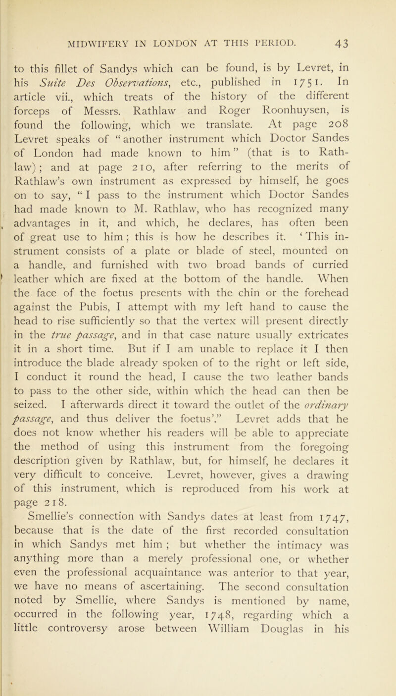 to this fillet of Sandys which can be found, is by Levret, in his Suite Des Observations, etc., published in I751- article vii., which treats of the history of the different forceps of Messrs. Rathlaw and Roger Roonhuysen, is found the following, which we translate. At page 208 Levret speaks of “ another instrument which Doctor Sandes of London had made known to him ” (that is to Rath- law) ; and at page 21 o, after referring to the merits of Rathlaw’s own instrument as expressed by himself, he goes on to say, “ I pass to the instrument which Doctor Sandes had made known to M. Rathlaw, who has recognized many advantages in it, and which, he declares, has often been of great use to him ; this is how he describes it. ‘ This in- strument consists of a plate or blade of steel, mounted on a handle, and furnished with two broad bands of curried leather which are fixed at the bottom of the handle. When the face of the foetus presents with the chin or the forehead against the Pubis, I attempt with my left hand to cause the head to rise sufficiently so that the vertex will present directly in the true passage, and in that case nature usually extricates it in a short time. But if I am unable to replace it I then introduce the blade already spoken of to the right or left side, I conduct it round the head, I cause the two leather bands to pass to the other side, within which the head can then be seized. I afterwards direct it toward the outlet of the ordmary passage, and thus deliver the foetus’.” Levret adds that he does not know whether his readers will be able to appreciate the method of using this instrument from the foregoing description given by Rathlaw, but, for himself, he declares it very difficult to conceive. Levret, however, gives a drawing of this instrument, which is reproduced from his work at page 2 I 8. Smellie’s connection with Sandys dates at least from 1747, because that is the date of the first recorded consultation in which Sandys met him ; but whether the intimacy was anything more than a merely professional one, or whether even the professional acquaintance was anterior to that year, we have no means of ascertaining. The second consultation noted by Smellie, where Sandys is mentioned by name, occurred in the following year, 1748, regarding which a little controversy arose between William Douglas in his