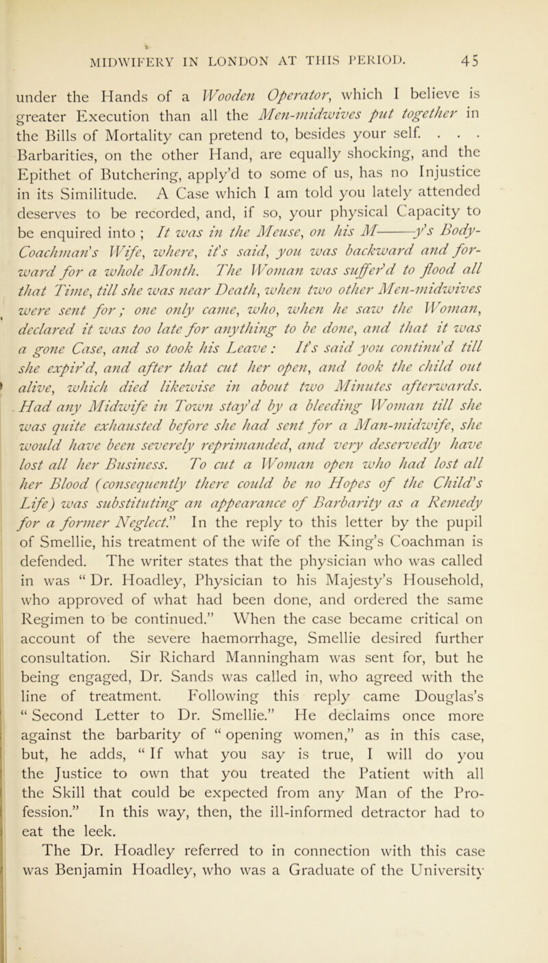 t MIDWIFERY IN LONDON AT THIS PERIOD. 45 under the Hands of a Wooden Operator, which I believe is greater Execution than all the Men-nndwives put together in the Bills of Mortality can pretend to, besides your self. . . . Barbarities, on the other Hand, are equally shocking, and the Epithet of Butchering, apply’d to some of us, has no Injustice in its Similitude. A Case which I am told you lately attended deserves to be recorded, and, if so, your physical Capacity to be enquired into ; It was in the Meuse, on his M y’s Body- Coachman's Wife, where, it's said, you was backward and for- ward for a whole Month. The Woman was suffer'd to flood all that Time, till she was near Death, when two other Men-midwives were sent for; one only came, who, when he saw the Woman, declared it was too late for anything to be done, and that it was a gone Case, and so took his Leave: It's said you continu'd till she expir'd, and after that cut her open, and took the child out > alive, which died likewise in about two Minutes afterwards. Had any Midwife in Town stay'd by a bleeding Woman till she was quite exhausted before she had sent for a Man-midwife, she would have been severely reprimanded, and very deservedly have lost all her Business. To cut a Woman open who had lost all her Blood (consequently there could be no Hopes of the Child's Life) was substituting an appearance of Barbarity as a Remedy for a former Neglect.” In the reply to this letter by the pupil of Smellie, his treatment of the wife of the King’s Coachman is defended. The writer states that the physician who was called in was “ Dr. Hoadley, Physician to his Majesty’s Household, who approved of what had been done, and ordered the same Regimen to be continued.” When the case became critical on account of the severe haemorrhage, Smellie desired further consultation. Sir Richard Manningham was sent for, but he being engaged, Dr. Sands was called in, who agreed with the line of treatment. Eollowing this reply came Douglas’s “ Second Letter to Dr. Smellie.” He declaims once more against the barbarity of “ opening women,” as in this case, but, he adds, “If what you say is true, I will do you the Justice to own that you treated the Patient with all the Skill that could be expected from any Man of the Pro- fession.” In this way, then, the ill-informed detractor had to Ieat the leek. The Dr. Hoadley referred to in connection with this case was Benjamin Hoadley, who was a Graduate of the University