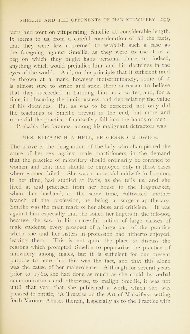 facts, and went on vituperating Smellie at considerable length. It seems to us, from a careful consideration of all the facts, that they were less concerned to establish such a case as the foregoing against Smellie, as they were to use it as a peg on which they might hang personal abuse, or, indeed, anything which would prejudice him and his doctrines in the eyes of the world. And, on the principle that if sufficient mud be thrown at a mark, however indiscriminately, some of it is almost sure to strike and stick, there is reason to believe that they succeeded in harming him as a writer, and, for a time, in obscuring the luminousness, and depreciating the.value of his doctrines. But as was to be expected, not only did the teachings of Smellie prevail in the end, but more and more did the practice of midwifery fall into the hands of men. Probably the foremost among his malignant detractors was MRS. ELIZABETH NIHELL, PROFESSED MIDWIFE. The above is the designation of the lady who championed the cause of her sex against male practitioners, in the demand that the practice of midwifery should ordinarily be confined to women, and that men should be employed only in those cases where women failed. She was a successful midwife in London, in her time, had studied at Paris, as she tells us, and she lived at and practised from her house in the Haymarket, where her husband, at the same time, cultivated another branch of the profession, he being a surgeon-apothecary. Smellie was the main mark of her abuse and criticism. It was against him especially that she soiled her fingers in the ink-pot, because she saw in his successful tuition of lanie classes of o male students, every prospect of a large part of the practice which she and her sisters in profession had hitherto enjoyed, leaving them. This is not quite the place to discuss the reasons which prompted Smellie to popularize the practice of midwifery among males, but it is sufficient for our present purpose to note that this was the fact, and that this alone was the cause of her malevolence. Although for several years prior to 1760, she had done as much as she could, by verbal communications and otherwise, to malign Smellie, it was not until that year that she published a work, which she was pleased to entitle, “A Treatise on the Art of Midwifery, setting forth Various Abuses therein, Especially as to the Practice with